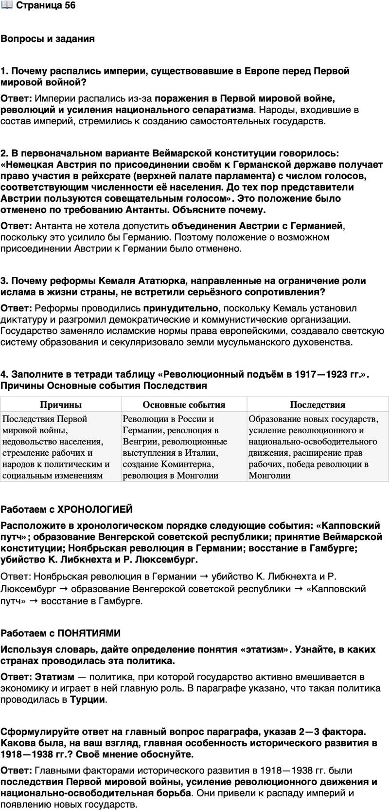 <p>Стр. 56</p>
<p>Вопросы и задания</p>
<p>1. Почему распались империи, существовавшие в Европе перед Первой мировой войной?</p>
<p>2. В первоначальном варианте Веймарской конституции говорилось: &laquo;Немецкая Австрия по присоединении своём к Германской державе получает право участия в рейхсрате (верхней палате парламента) с числом голосов, соответствующим численности её населения. До тех пор представители Австрии пользуются совещательным голосом&raquo;. Это положение было отменено по требованию Антанты. Объясните почему.</p>
<p>3. Почему реформы Кемаля Ататюрка, направленные на ограничение роли ислама в жизни страны, не встретили серьёзного сопротивления?</p>
<p>4. Заполните в тетради таблицу &laquo;Революционный подъём в 1917&mdash;1923 гг.&raquo;. Причины Основные события Последствия</p>
<p>Работаем с ХРОНОЛОГИЕЙ<br />Расположите в хронологическом порядке следующие события: &laquo;Капповский путч&raquo;; образование Венгерской советской республики; принятие Веймарской конституции; Ноябрьская революция в Германии; восстание в Гамбурге; убийство К. Либкнехта и Р. Люксембург.</p>
<p>Работаем с ПОНЯТИЯМИ<br />Используя словарь, дайте определение понятия &laquo;этатизм&raquo;. Узнайте, в каких странах проводилась эта политика.</p>
<p>Сформулируйте ответ на главный вопрос параграфа, указав 2&mdash;3 фактора. Какова была, на ваш</p>