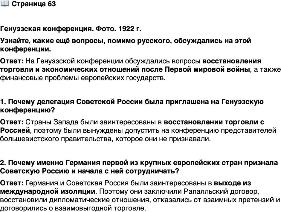 <p>Стр. 63</p>
<p>Генуэзская конференция. Фото. 1922 г.</p>
<p>На Генуэзской конференции Гер-<br />манию представлял министр ино-<br />странных дел В. Ратенау. Он же<br />подпи сывал Рапалльский договор<br />с Советской Россией. Вскоре после<br />возвращения в Берлин Ратенау был<br />убит тер рористами из национали-<br />стической орга ни за ции. Его похоро-<br />ны стали самы ми многолюдными<br />в истории Германии, в них приняло<br />участие свыше 2 млн человек.</p>
<p>Узнайте, какие ещё вопросы, помимо русского, обсуждались на этой конференции.</p>
<p>1. Почему делегация Советской России была приглашена на Генуэзскую конференцию?</p>
<p>2. Почему именно Германия первой из крупных европейских стран признала Советскую Россию и начала с ней сотрудничать?</p>