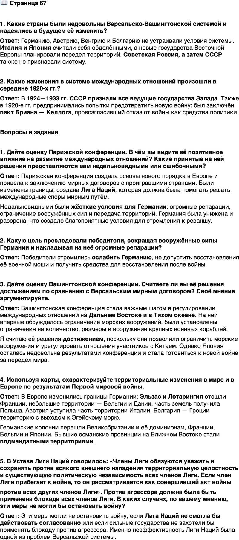 <p>Стр. 67</p>
<p>1. Какие страны были недовольны Версальско-Вашингтонской системой и надеялись в будущем её изменить?</p>
<p>2. Какие изменения в системе международных отношений произошли в середине 1920-х гг.?</p>
<p>Вопросы и задания</p>
<p>1. Дайте оценку Парижской конференции. В чём вы видите её позитивное влияние на развитие международных отношений? Какие принятые на ней решения представляются вам недальновидными или ошибочными?</p>
<p>2. Какую цель преследовали победители, сокращая вооружённые силы Германии и накладывая на неё огромные репарации?</p>
<p>3. Дайте оценку Вашингтонской конференции. Считаете ли вы её решения достижением по сравнению с Версальским мирным договором? Своё мнение аргументируйте.</p>
<p>4. Используя карты, охарактеризуйте территориальные изменения в мире и в Европе по результатам Первой мировой войны.</p>
<p>5. В Уставе Лиги Наций говорилось: &laquo;Члены Лиги обязуются уважать и сохранять против всякого внешнего нападения территориальную целостность и существующую политическую независимость всех членов Лиги. Если член Лиги прибегает к войне, то он рассматривается как совершивший акт войны<br />против всех других членов Лиги&raquo;. Против агрессора должна была быть применена блокада всех членов Лиги. В каких случаях, по вашему мнению, эти меры не могли бы остановить войну?</p>