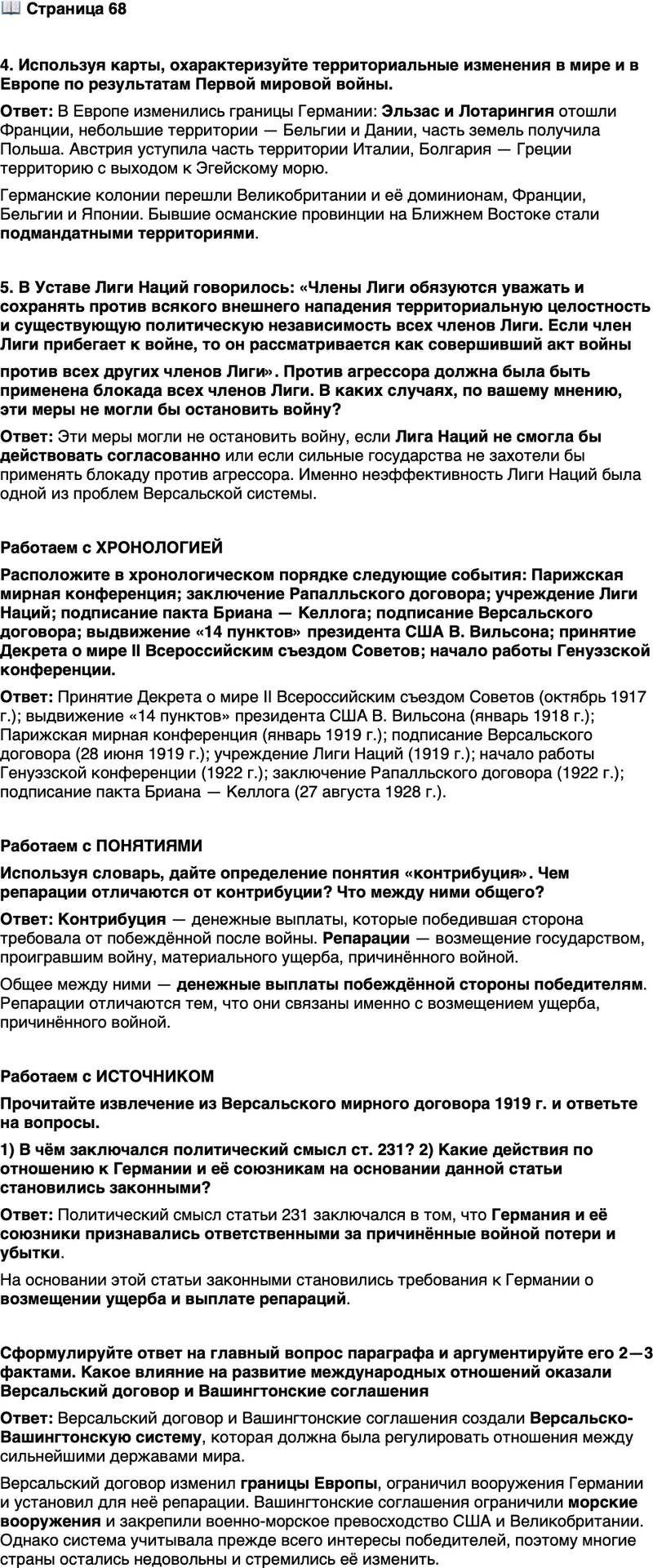 <p>Стр, 68</p>
<p>4. Используя карты, охарактеризуйте территориальные изменения в мире и в Европе по результатам Первой мировой войны.</p>
<p>5. В Уставе Лиги Наций говорилось: &laquo;Члены Лиги обязуются уважать и сохранять против всякого внешнего нападения территориальную целостность и существующую политическую независимость всех членов Лиги. Если член Лиги прибегает к войне, то он рассматривается как совершивший акт войны<br />против всех других членов Лиги&raquo;. Против агрессора должна была быть применена блокада всех членов Лиги. В каких случаях, по вашему мнению, эти меры не могли бы остановить войну?</p>
<p>Работаем с ХРОНОЛОГИЕЙ<br />Расположите в хронологическом порядке следующие события: Парижская мирная конференция; заключение Рапалльского договора; учреждение Лиги Наций; подписание пакта Бриана &mdash; Келлога; подписание Версальского договора; выдвижение &laquo;14 пунктов&raquo; президента США В. Вильсона; принятие Декрета о мире II Всероссийским съездом Советов; начало работы Генуэзской конференции.</p>
<p>Работаем с ПОНЯТИЯМИ<br />Используя словарь, дайте определение понятия &laquo;контрибуция&raquo;. Чем репарации отличаются от контрибуции? Что между ними общего?</p>
<p>Работаем с ИСТОЧНИКОМ<br />Прочитайте извлечение из Версальского мирного договора 1919 г. и ответьте на вопросы.<br />&laquo;Ст. 231. Союзные и Объединившиеся правительства заявляют, а Германия признаёт, что Германия и её союзники ответственны за причинение всех потерь и всех убытков, понесённых Союзными и Объеди-<br />нившимися правительствами и их гражданами вследствие войны, которая была им навязана нападением Германии и её союзников&hellip;<br />Ст. 233. Размер названных убытков, которые Германия обязана возместить, будет установлен Междусоюзной комиссией, которая примет наименование Репарационной комиссии&raquo;.<br />1) В чём заключался политический смысл ст. 231? 2) Какие действия по отношению к Германии и её союзникам на основании данной статьи становились законными?</p>
<p>Сформулируйте ответ на главный вопрос параграфа и аргументируйте его 2&mdash;3 фактами. Какое влияние на развитие международных отношений оказали Версальский договор и Вашингтонские соглашения</p>