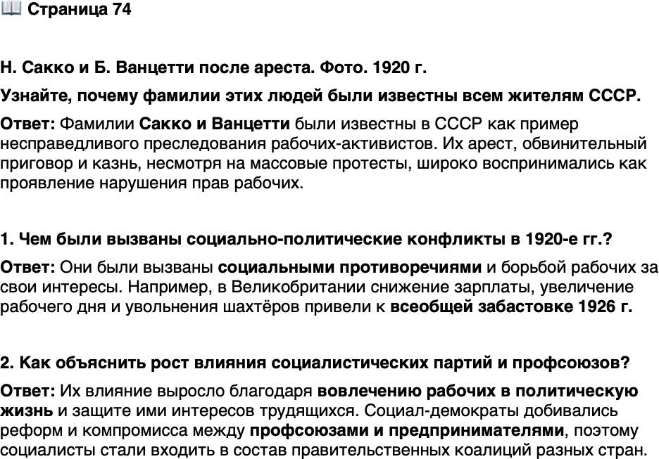 <p>Стр. 74</p>
<p>Н. Сакко и Б. Ванцетти после ареста. Фото. 1920 г.</p>
<p>Суд не смог доказать их вину, но присяжные вы-<br />несли обвинительный приговор. В защиту акти-<br />вистов выступали рабочие во всём мире. Но<br />в США влияние рабочих организаций оказалось<br />недостаточным. Несмотря на массовые протесты,<br />Никола Сакко и Бартоломео Ванцетти были<br />казнены. В 1977 г. губернатор и кандидат в прези-<br />денты США М. Дукакис предложил объявить день<br />казни 23 августа Днём памяти Сакко и Ванцетти.</p>
<p>Узнайте, почему фамилии этих людей были известны всем жителям СССР.</p>
<p>1. Чем были вызваны социально-политические конфликты в 1920-е гг.?</p>
<p>2. Как объяснить рост влияния социалистических партий и профсоюзов?</p>