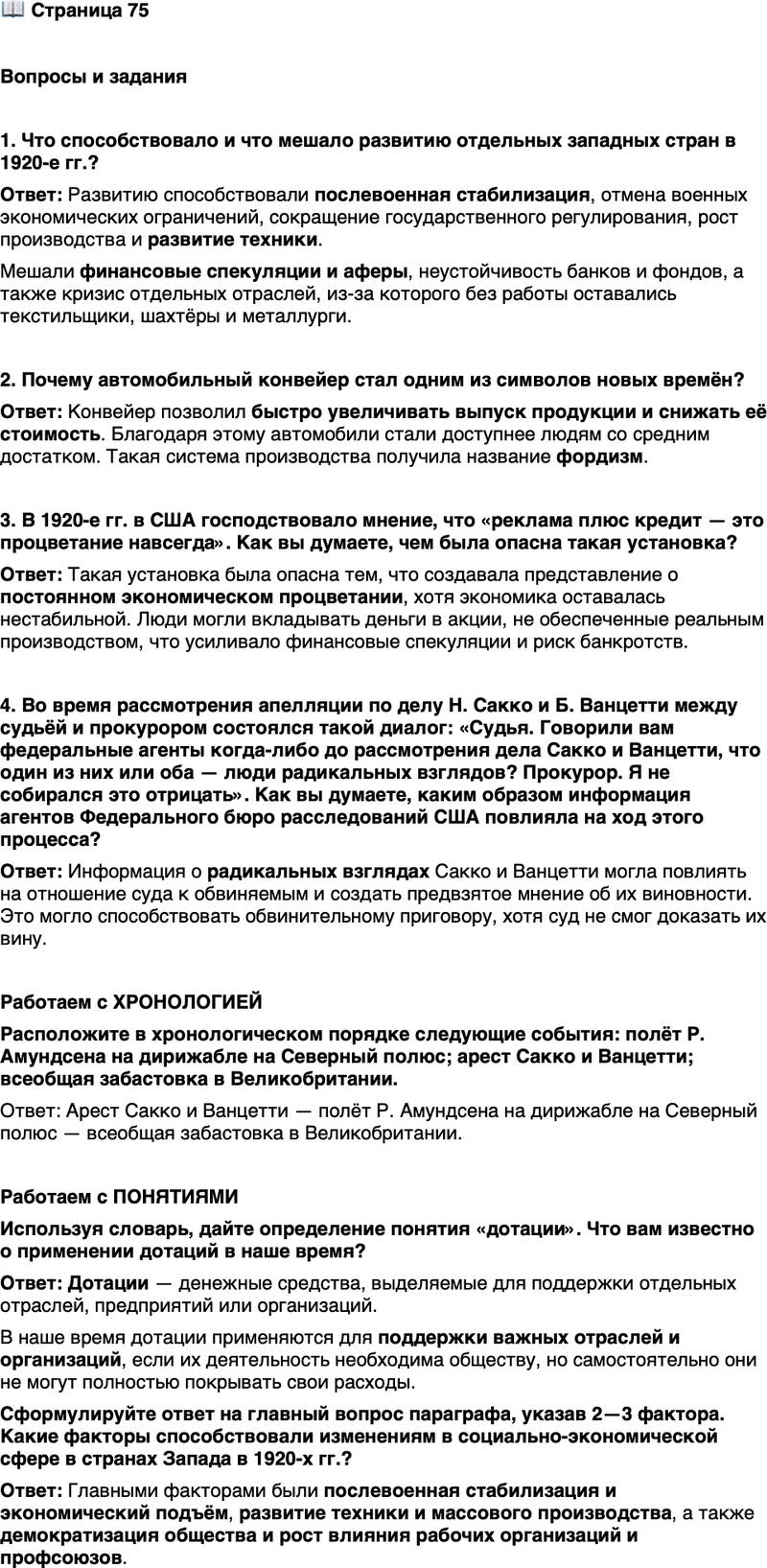 <p>Стр. 75</p>
<p>Вопросы и задания</p>
<p>1. Что способствовало и что мешало развитию отдельных западных стран в 1920-е гг.?</p>
<p>2. Почему автомобильный конвейер стал одним из символов новых времён?</p>
<p>3. В 1920-е гг. в США господствовало мнение, что &laquo;реклама плюс кредит &mdash; это процветание навсегда&raquo;. Как вы думаете, чем была опасна такая установка?</p>
<p>4. Во время рассмотрения апелляции по делу Н. Сакко и Б. Ванцетти между судьёй и прокурором состоялся такой диалог: &laquo;Судья. Говорили вам федеральные агенты когда-либо до рассмотрения дела Сакко и Ванцетти, что один из них или оба &mdash; люди радикальных взглядов? Прокурор. Я не собирался это отрицать&raquo;. Как вы думаете, каким образом информация агентов Федерального бюро расследований США повлияла на ход этого процесса?</p>
<p>Работаем с ХРОНОЛОГИЕЙ<br />Расположите в хронологическом порядке следующие события: полёт Р. Амундсена на дирижабле на Северный полюс; арест Сакко и Ванцетти; всеобщая забастовка в Великобритании.</p>
<p>Работаем с ПОНЯТИЯМИ<br />Используя словарь, дайте определение понятия &laquo;дотации&raquo;. Что вам известно о применении дотаций в наше время?</p>
<p>Сформулируйте ответ на главный вопрос параграфа, указав 2&mdash;3 фактора. Какие факторы способствовали изменениям в социально-экономической сфере в странах Запада в 1920-х гг.?</p>