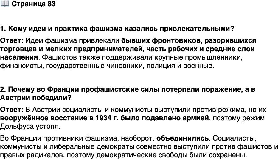 <p>Стр. 83</p>
<p>1. Кому идеи и практика фашизма казались привлекательными?</p>
<p>2. Почему во Франции профашистские силы потерпели поражение, а в Австрии победили?</p>
