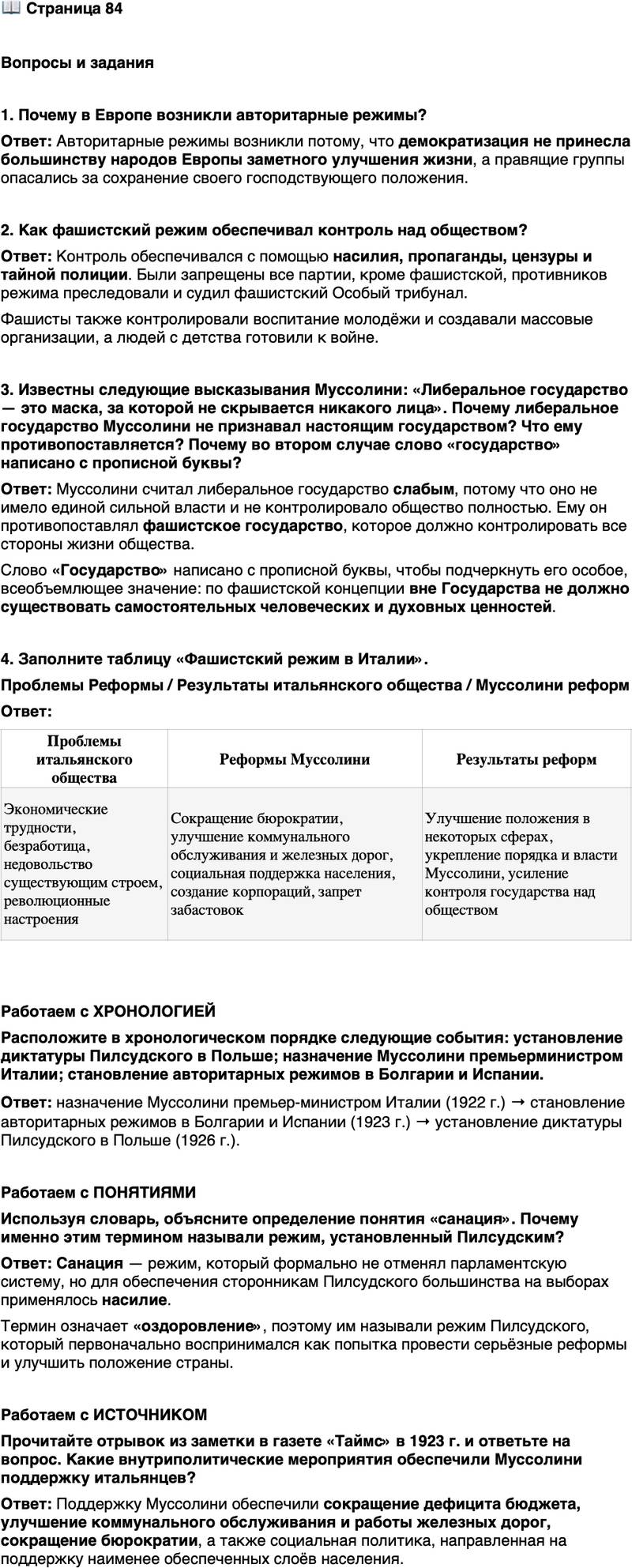 <p>Стр. 84</p>
<p>Вопросы и задания</p>
<p>1. Почему в Европе возникли авторитарные режимы?</p>
<p>2. Как фашистский режим обеспечивал контроль над обществом?</p>
<p>3. Известны следующие высказывания Муссолини: &laquo;Либеральное государство &mdash; это маска, за которой не скрывается никакого лица&raquo;.<br />&laquo;Фашистская концепция Государства всеобъемлюща; вне его не существует ни человеческих, ни духовных ценностей либо они имеют ценность значительно меньшую. Понимаемый таким образом фашизм тоталитарен&raquo;.<br />Почему либеральное государство Муссолини не признавал настоящим государством? Что ему противопоставляется? Почему во втором случае слово &laquo;государство&raquo; написано с прописной буквы?</p>
<p>4. Заполните таблицу &laquo;Фашистский режим в Италии&raquo;.<br />Проблемы Реформы / Результаты итальянского общества / Муссолини реформ</p>
<p>Работаем с ХРОНОЛОГИЕЙ<br />Расположите в хронологическом порядке следующие события: установление диктатуры Пилсудского в Польше; назначение Муссолини премьерминистром Италии; становление авторитарных режимов в Болгарии и Испании.</p>
<p>Работаем с ПОНЯТИЯМИ<br />Используя словарь, объясните определение понятия &laquo;санация&raquo;. Почему именно этим термином называли режим, установленный Пилсудским?</p>
<p>Работаем с ИСТОЧНИКОМ<br />Прочитайте отрывок из заметки в газете &laquo;Таймс&raquo; в 1923 г. и ответьте на вопрос.<br />&laquo;Италия, несомненно, никогда ещё не была так сильна и едина, как сегодня... Дуче облегчил дефицит бюджета. Он значительно улучшил коммунальное обслуживание населения, а также положение дел на железных дорогах. Он добился сокращения разросшейся бюрократии, не увеличив при этом безработицы. Не меньших успехов добился Муссолини и в области колониальной политики. А его социальная политика, направленная на поддержку наименее обеспеченных слоёв населения, достойна всяческого уважения&raquo;.</p>
<p>Какие внутриполитические мероприятия обеспечили Муссолини поддержку итальянцев?</p>