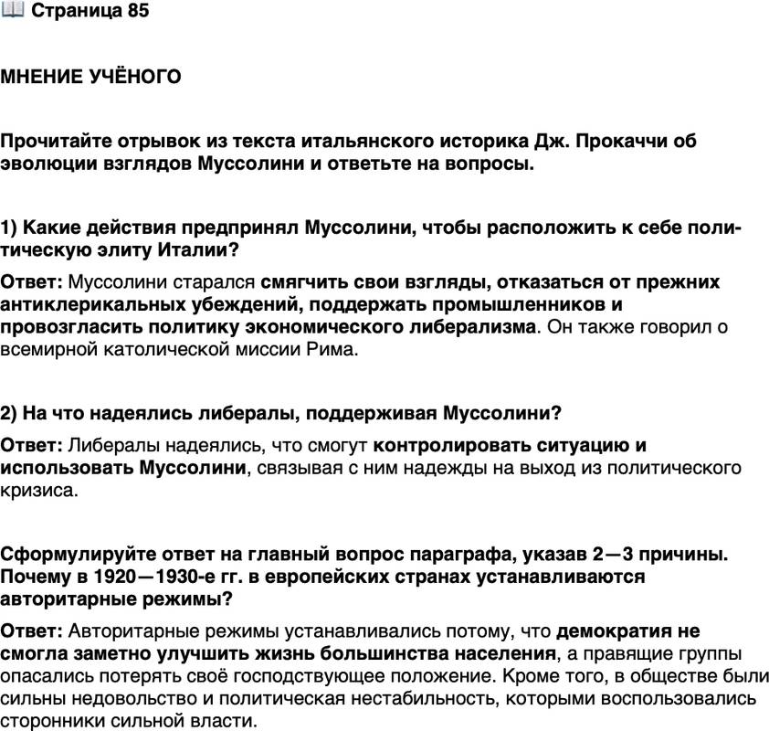 <p>Стр. 85</p>
<p>МНЕНИЕ УЧЁНОГО</p>
<p>Прочитайте отрывок из текста итальянского историка Дж. Прокаччи об эволюции взглядов Муссолини и ответьте на вопросы.</p>
<p>&laquo;Муссолини хорошо отдавал себе отчёт во внутренней слабости и про-тиворечивости фашистского движения. Очень скоро Муссолини понял, что без конкретной и близкой перспективы фашизм может войти в полосу кризиса и исчезнуть, как только изменится кратковременная полити-ческая коньюнктура, которой он был порождён. Такой перспективой мог быть только захват власти и отождествление фашистского движения и го-сударства. Однако, чтобы достигнуть этого результата, следовало придать фашизму больше &bdquo;респектабельности" , очистив его от наиболее экстре-<br />мистских элементов. С лета по ноябрь 1921 г. Муссолини... успокаивает монархию, сначала приглушая свои прежние республиканские высказы-вания, а потом открыто отрекаясь от них; заслуживает доверие промыш-ленников, провозглашая политику экономического либерализма; нако-НеЦ, отказывается от своих прежних антиклерикальных убеждений и говорит о всемирной католической миссии Рима. Мало-помалу фашизм стал казаться благонамеренным людям более респектабельным, падали воздвигнутые против него препятствия и преграды. Один за другим представители старого либерального правящего класса... передавали оружие фашистам или сами переходили на их сторону. Некоторые... до последне-го момента питали иллюзий, что могут контролировать ситуацию, и ввя-зались в непростую игру полемики, переговоров и торга, которой легко управлял Муссолини&raquo;.</p>
<p>1) Какие действия предпринял Муссолини, чтобы расположить к себе поли-тическую элиту Италии?</p>
<p>2) На что надеялись либералы, поддерживая Муссолини?</p>
<p>Сформулируйте ответ на главный вопрос параграфа, указав 2&mdash;3 причины. Почему в 1920&mdash;1930-е гг. в европейских странах устанавливаются авторитарные режимы?</p>