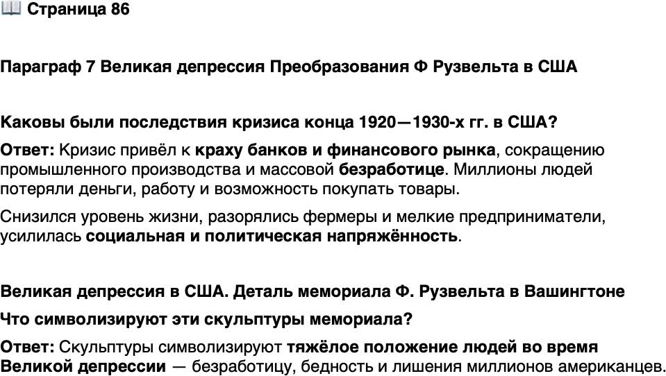 <p>Стр. 86</p>
<p>Параграф 7 Великая депрессия Преобразования Ф Рузвельта в США</p>
<p>Каковы были последствия кризиса конца 1920&mdash;1930-х гг. в США?</p>
<p>Великая депрессия в США. Деталь мемориала Ф. Рузвельта в Вашингтоне</p>
<p>Автор данного мемориала Лоуренс Халприн в годы Второй мировой<br />войны служил на эсминце. 6 апреля 1945 г. в ходе битвы за Окинаву<br />корабль был протаранен лётчиком-камикадзе, потерял боеспособность,<br />но остался на плаву. Это случилось за шесть дней до смерти Рузвельта.</p>
<p>Что символизируют эти скульптуры мемориала?</p>