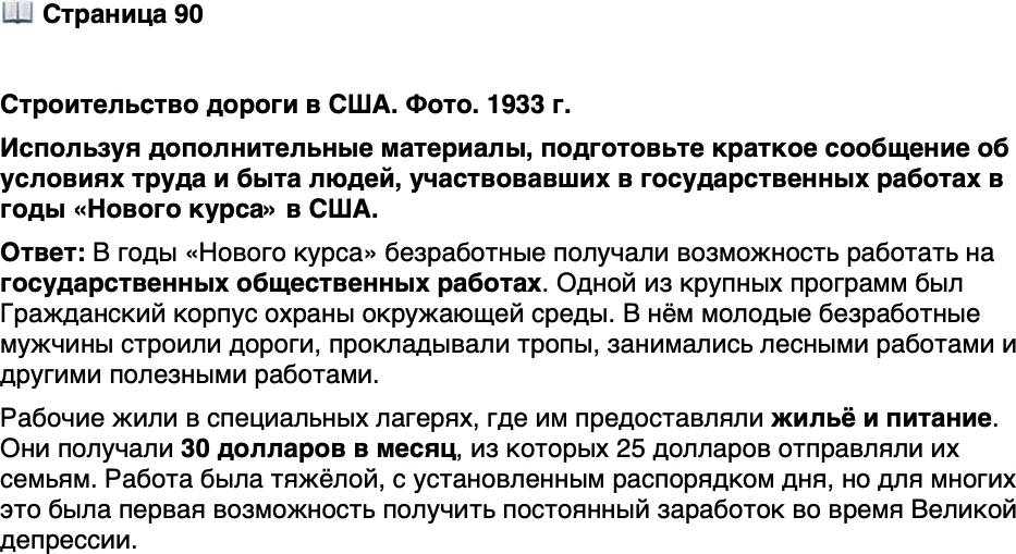 <p>Стр. 90</p>
<p>Строительство дороги в США. Фото. 1933 г.</p>
<p>Организацией строительства федеральных<br />трасс в США занималось Бюро обществен-<br />ных работ. Легенда гласит, что Рузвельт на-<br />рисовал три линии, пересекавшие страну<br />вдоль, и ещё три &mdash; поперёк, и предписал не-<br />медленно заняться сооружением этих шоссе.</p>
<p>Используя дополнительные материалы, подготовьте краткое сообщение об условиях труда и быта людей, участвовавших в государственных работах в годы &laquo;Нового курса&raquo; в США.</p>
<p>&nbsp;</p>