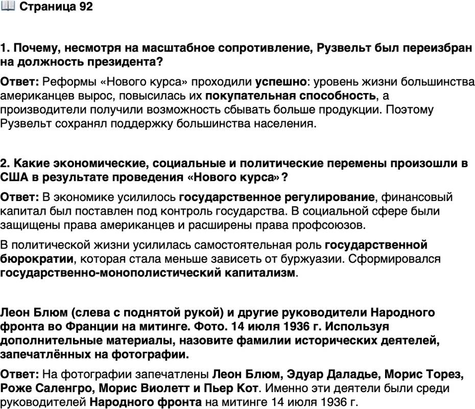 <p>Стр. 92</p>
<p>1. Почему, несмотря на масштабное сопротивление, Рузвельт был переизбран на должность президента?</p>
<p>2. Какие экономические, социальные и политические перемены произошли в США в результате проведения &laquo;Нового курса&raquo;?</p>
<p>Леон Блюм (слева с поднятой рукой) и другие руководители Народного фронта во Франции на митинге. Фото. 14 июля 1936 г.</p>
<p>В 1942 г. Леон Блюм стал одним<br />из главных обвиняемых на про-<br />цессе, который коллаборациони-<br />стский режим Виши организовал<br />против бывших руководителей<br />Франции по обвинению в пораже-<br />нии в войне с Германией. Доказать вину Блюма не удалось, он был депортирован<br />в концлагерь, где дождался освобождения.</p>
<p>Используя дополнительные материалы, назовите фамилии исторических деятелей, запечатлённых на фотографии.</p>