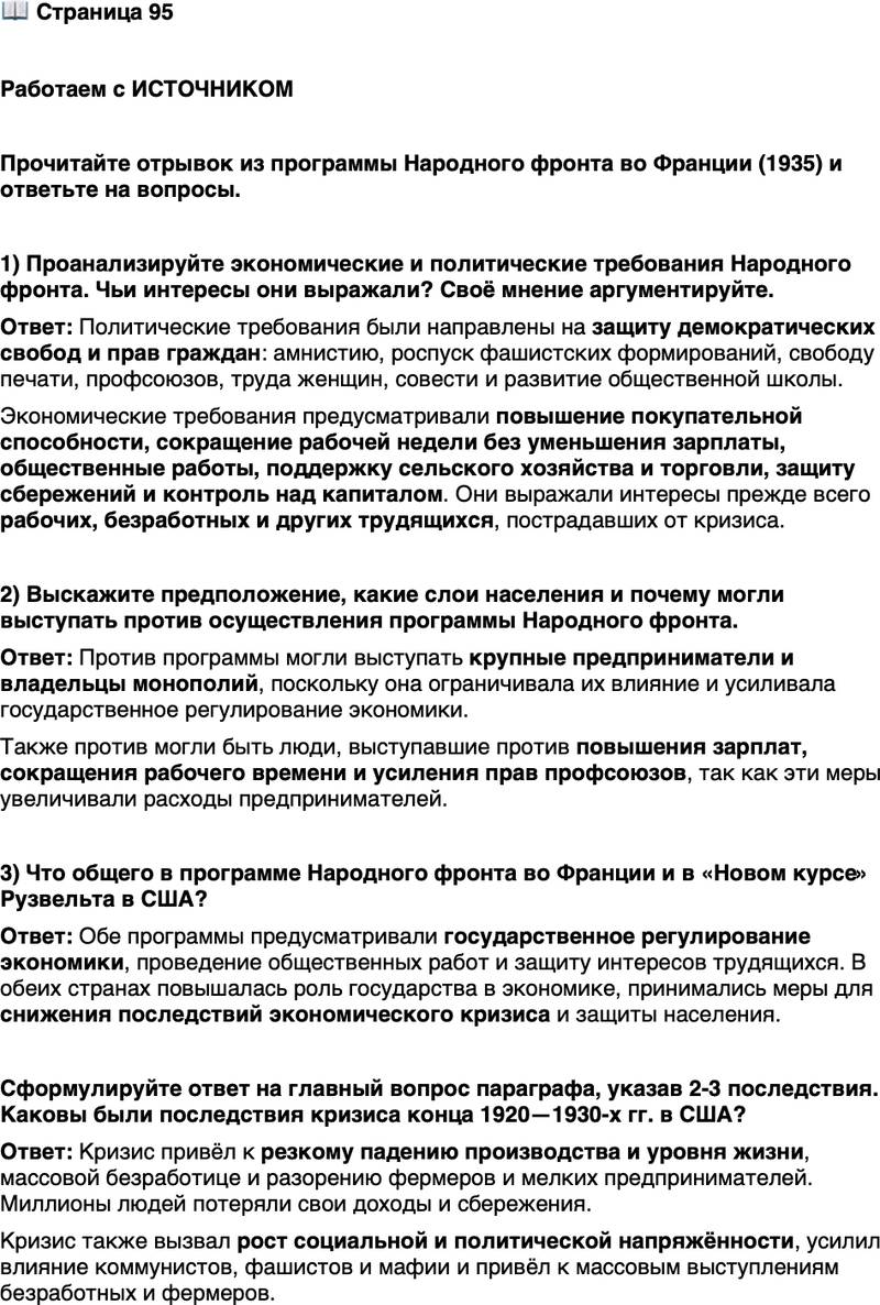 <p>Стр. 95</p>
<p>Работаем с ИСТОЧНИКОМ</p>
<p>Прочитайте отрывок из программы Народного фронта во Франции (1935) и ответьте на вопросы.</p>
<p>&laquo;Политические требования:<br />&bull; всеобщая амнистия;<br />&bull; против фашистских лиг &mdash; эффективное разоружение и роспуск по-<br />лувоенных формирований;<br />&bull; печать - отмена каторжных законов и чрезвычайных декретов,<br />ограничивающих свободу мнений...<br />&bull; профсоюзные свободы - применение и соблюдение права союзов;<br />соблюдение права женщин на труд,<br />&bull; школа и свобода совести - обеспечить существование обществен-<br />ной школы; обеспечить полную свободу совести...<br />&bull; колониальные территории - создание парламентской комиссии по обследованию политического, экономического и морального состояния зарубежных территорий...<br />Экономические требования:<br />&bull; восстановление покупательной способности, уничтоженной или ослабленной кризисом, - сокращение рабочей недели без сокращения заработной платы; быстрое проведение плана общественных работ...<br />&bull; против кризиса в сельском хозяйстве и торговле;<br />&bull; против грабежа сбережений, за лучшую организацию кредита...<br />&bull; оздоровление финансов - демократическая система налогов, борьба с сокрытием размеров движимого имущества; контроль за экспортом капиталов...&raquo;</p>
<p>1) Проанализируйте экономические и политические требования Народного фронта. Чьи интересы они выражали? Своё мнение аргументируйте.</p>
<p>2) Выскажите предположение, какие слои населения и почему могли выступать против осуществления программы Народного фронта.</p>
<p>3) Что общего в программе Народного фронта во Франции и в &laquo;Новом курсе&raquo; Рузвельта в США?</p>
<p>Сформулируйте ответ на главный вопрос параграфа, указав 2-3 последствия. Каковы были последствия кризиса конца 1920&mdash;1930-х гг. в США?</p>