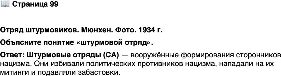 <p>Стр. 99</p>
<p>Отряд штурмовиков. Мюнхен. Фото. 1934 г.</p>
<p>Члены СА носили коричневую<br />форму. Цвет изначально не нёс ка-<br />кой-либо символики: нацисты ску-<br />пали со складов форму, предназна-<br />чавшуюся для колониальных войск<br />и ставшую ненужной после утраты<br />Германией владений в тропиках.<br />Эта случайность стала причиной<br />того, что противники начали назы-<br />вать штурмовиков и всех фашистов<br />в целом &laquo;коричневой чумой&raquo;.</p>
<p>Объясните понятие &laquo;штурмовой отряд&raquo;.</p>