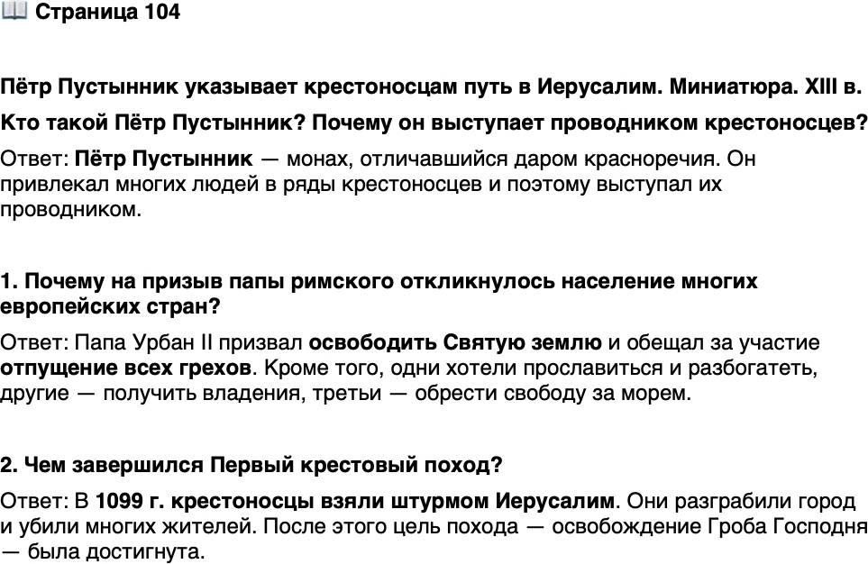 <p>Стр. 104</p>
<p>Пётр Пустынник указывает крестоносцам путь в Иерусалим. Миниатюра. XIII в.<br />Кто такой Пётр Пустынник? Почему он выступает проводником крестоносцев?</p>
<p>1. Почему на призыв папы римского откликнулось население многих европейских стран?</p>
<p>2. Чем завершился Первый крестовый поход?</p>