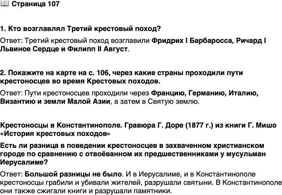 <p>Стр. 107</p>
<p>1. Кто возглавлял Третий крестовый поход?</p>
<p>2. Покажите на карте на с. 106, через какие страны проходили пути крестоносцев во время Крестовых походов.</p>
<p>Крестоносцы в Константинополе. Гравюра Г. Доре (1877 г.) из книги Г. Мишо &laquo;История крестовых походов&raquo;<br />Есть ли разница в поведении крестоносцев в захваченном христианском городе по сравнению с отвоёванном их предшественниками у мусульман Иерусалиме?</p>