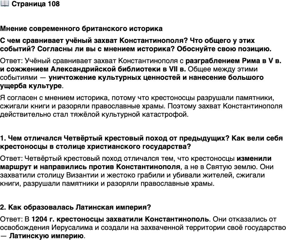 <p>Стр. 108</p>
<p>Мнение современного британского историка<br />С чем сравнивает учёный захват Константинополя? Что общего у этих событий? Согласны ли вы с мнением историка? Обоснуйте свою позицию.</p>
<p>1. Чем отличался Четвёртый крестовый поход от предыдущих? Как вели себя крестоносцы в столице христианского государства?</p>
<p>2. Как образовалась Латинская империя?</p>