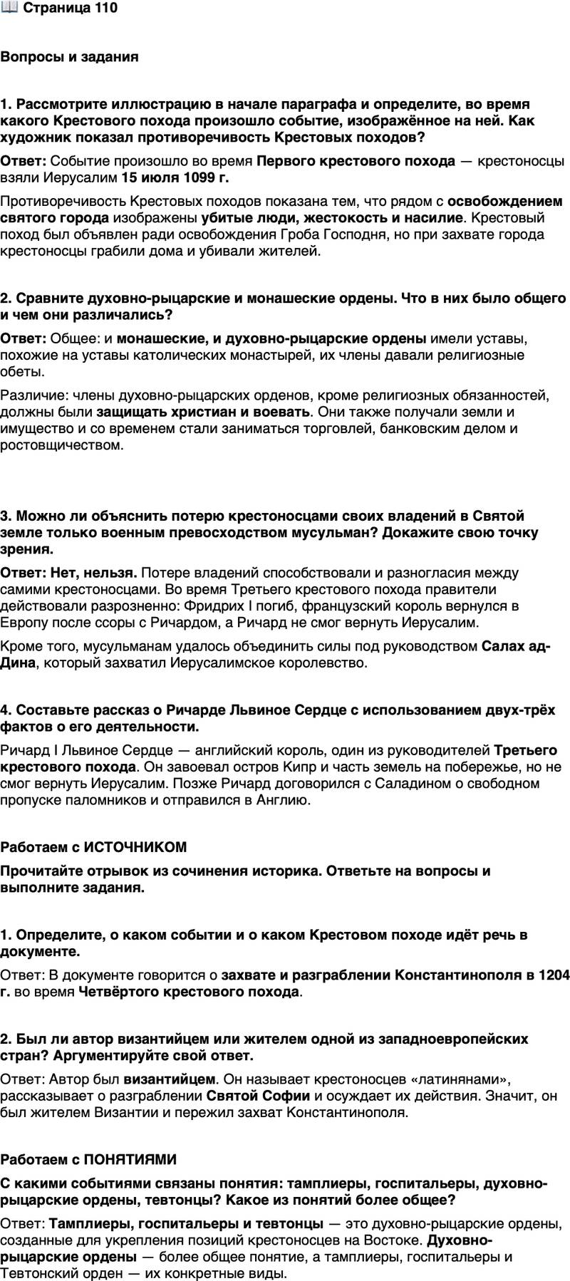 <p>Стр. 110</p>
<p>Вопросы и задания</p>
<p>1. Рассмотрите иллюстрацию в начале параграфа и определите, во время какого Крестового похода произошло событие, изображённое на ней. Как художник показал противоречивость Крестовых походов?</p>
<p>2. Сравните духовно-рыцарские и монашеские ордены. Что в них было общего и чем они различались?</p>
<p>3. Можно ли объяснить потерю крестоносцами своих владений в Святой земле только военным превосходством мусульман? Докажите свою точку зрения.</p>
<p>4. Составьте рассказ о Ричарде Львиное Сердце с использованием двух-трёх фактов о его деятельности.</p>
<p>Работаем с ИСТОЧНИКОМ<br />Прочитайте отрывок из сочинения историка. Ответьте на вопросы и выполните задания.<br />Жители города, передавая себя в руки судьбы, вышли навстречу латинянам с крестами и святыми изображениями Христа, как то делается в торжественных и праздничных случаях; но и это зрелище не смягчило души латинян&hellip; Они не пощадили не только частное имущество, но, обнажив мечи, ограбили святыни Господни&hellip;<br />О разграблении главного храма [Святой Софии] нельзя и слушать равнодушно&hellip; Когда им [крестоносцам] было нужно вынести из храма серебро и золото, которым были обложены кафедры, амвоны и врата, они ввели в притворы храмов мулов и лошадей с сёдлами.</p>
<p>1. Определите, о каком событии и о каком Крестовом походе идёт речь в документе.</p>
<p>2. Был ли автор византийцем или жителем одной из западноевропейских стран? Аргументируйте свой ответ.</p>
<p>Работаем с ПОНЯТИЯМИ<br />С какими событиями связаны понятия: тамплиеры, госпитальеры, духовно-рыцарские ордены, тевтонцы? Какое из понятий более общее?</p>