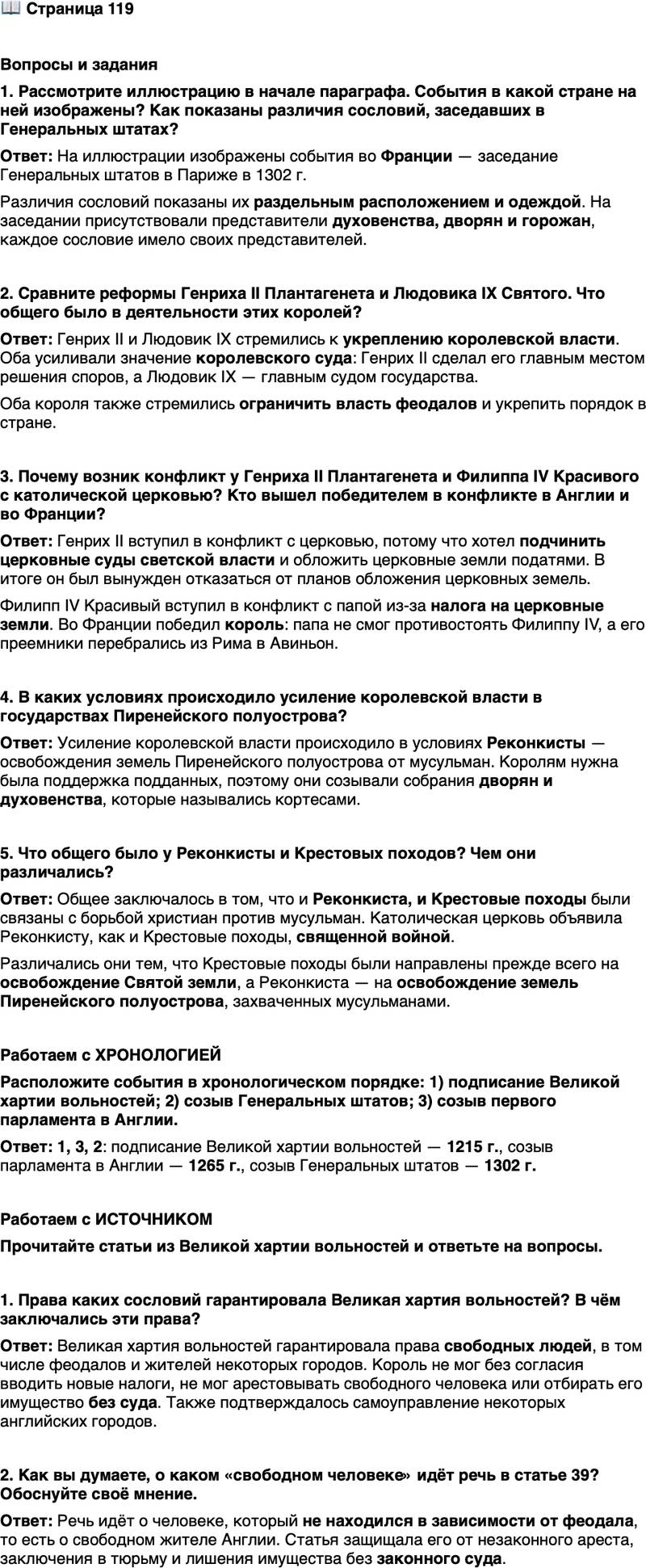 <p>Стр. 119</p>
<p>Вопросы и задания<br />1. Рассмотрите иллюстрацию в начале параграфа. События в какой стране на ней изображены? Как показаны различия сословий, заседавших в Генеральных штатах?</p>
<p>2. Сравните реформы Генриха II Плантагенета и Людовика IX Святого. Что общего было в деятельности этих королей?</p>
<p>3. Почему возник конфликт у Генриха II Плантагенета и Филиппа IV Красивого с католической церковью? Кто вышел победителем в конфликте в Англии и во Франции?</p>
<p>4. В каких условиях происходило усиление королевской власти в государствах Пиренейского полуострова?</p>
<p>5. Что общего было у Реконкисты и Крестовых походов? Чем они различались?</p>
<p>Работаем с ХРОНОЛОГИЕЙ<br />Расположите события в хронологическом порядке: 1) подписание Великой хартии вольностей; 2) созыв Генеральных штатов; 3) созыв первого парламента в Англии.</p>
<p>Работаем с ИСТОЧНИКОМ<br />Прочитайте статьи из Великой хартии вольностей и ответьте на вопросы.</p>
<p>1. Во-первых, дали мы перед Богом своё согласие и настоящей xapтией нашей подтвердили за нас и за наследников наших на вечные времена, чтобы английская церковь была свободна и владела своими правами в целости и своими вольностями неприкосновенными...<br />12. Ни щитовые деньги, ни пособие не должны взиматься в королевстве нашем иначе, как по общему совету королевства нашего...<br />39. Ни один свободный человек не будет арестован, или заключён в тюрьму, или лишён владения, или объявлен стоящим вне закона, или изгнан, или каким-либо (иным) способом обездолен, и мы не пойдём<br />на него и не пошлём на него иначе, как по законному приговору равных его (его пэров) и по закону страны.</p>
<p>1. Права каких сословий гарантировала Великая хартия вольностей? В чём заключались эти права?</p>
<p>2. Как вы думаете, о каком &laquo;свободном человеке&raquo; идёт речь в статье 39? Обоснуйте своё мнение.</p>