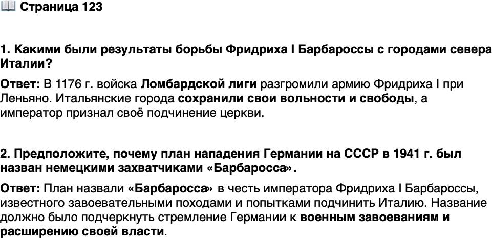 <p>Стр. 123</p>
<p>1. Какими были результаты борьбы Фридриха I Барбароссы с городами севера Италии?</p>
<p>2. Предположите, почему план нападения Германии на СССР в 1941 г. был назван немецкими захватчиками &laquo;Барбаросса&raquo;.</p>