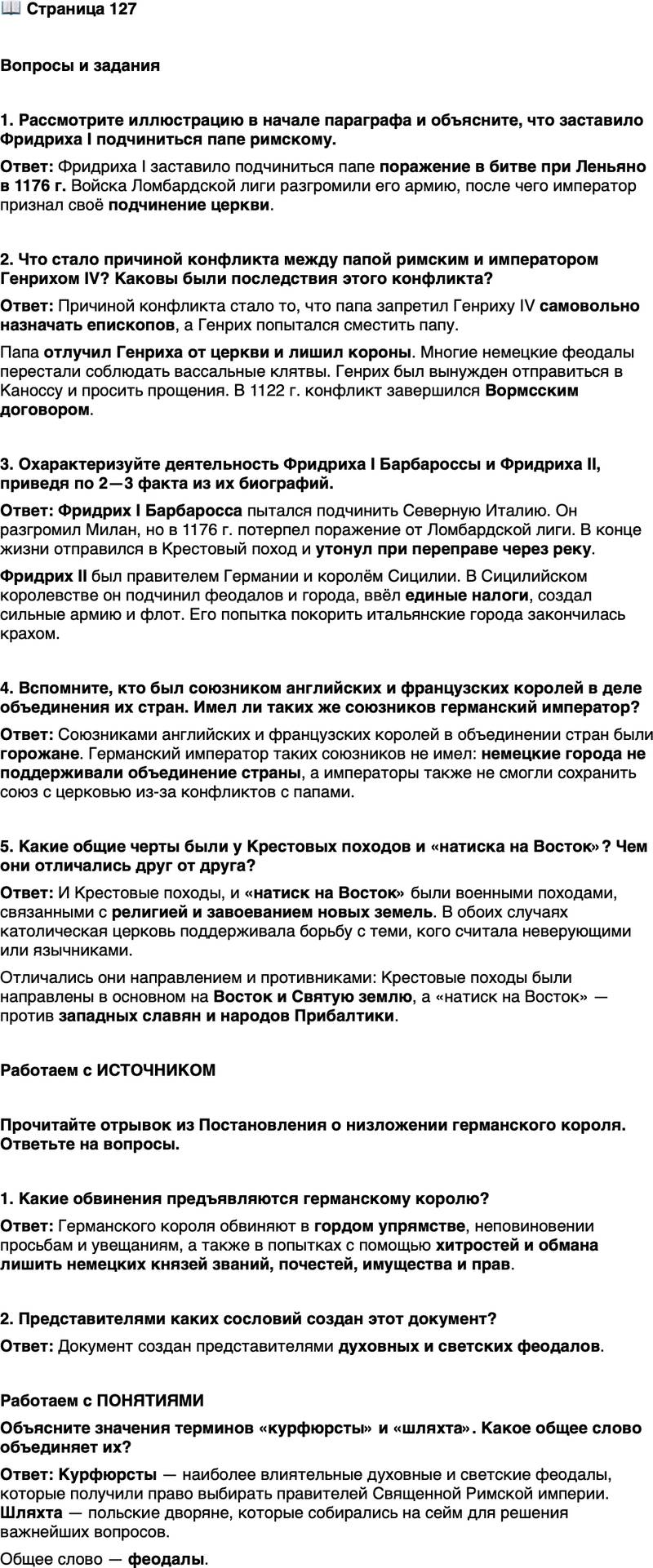 <p>Стр. 127</p>
<p>Вопросы и задания</p>
<p>1. Рассмотрите иллюстрацию в начале параграфа и объясните, что заставило Фридриха I подчиниться папе римскому.</p>
<p>2. Что стало причиной конфликта между папой римским и императором Генрихом IV? Каковы были последствия этого конфликта?</p>
<p>3. Охарактеризуйте деятельность Фридриха I Барбароссы и Фридриха II, приведя по 2&mdash;3 факта из их биографий.</p>
<p>4. Вспомните, кто был союзником английских и французских королей в деле объединения их стран. Имел ли таких же союзников германский император?</p>
<p>5. Какие общие черты были у Крестовых походов и &laquo;натиска на Восток&raquo;? Чем они отличались друг от друга?</p>
<p>Работаем с ИСТОЧНИКОМ</p>
<p>Прочитайте отрывок из Постановления о низложении германского короля. Ответьте на вопросы.<br />...Оный князь... презрел с гордым упрямством и упрямой гордостью сии наши просьбы и спасительные увещания&hellip;<br />&hellip;Многократно пытался он без разумной причины посредством хитростей, обмана и неких дьявольских козней лишить званий, почестей, имущества и прав князей Германии, как духовных, так и светских...<br />Посему&hellip; по общему решению, воле и единодушному согласию тех, кого это касается, вышеназванного господина, который показал себя столь недостойным королевской власти&hellip; мы лишаем царства &mdash; да не царствует более! И&hellip; постановляем освободить от нерушимой присяги всех тех, кто связан с ним оной, накрепко запрещая кому-либо впредь повиноваться и служить ему как королю.</p>
<p>1. Какие обвинения предъявляются германскому королю?</p>
<p>2. Представителями каких сословий создан этот документ?</p>
<p>Работаем с ПОНЯТИЯМИ<br />Объясните значения терминов &laquo;курфюрсты&raquo; и &laquo;шляхта&raquo;. Какое общее слово объединяет их?</p>