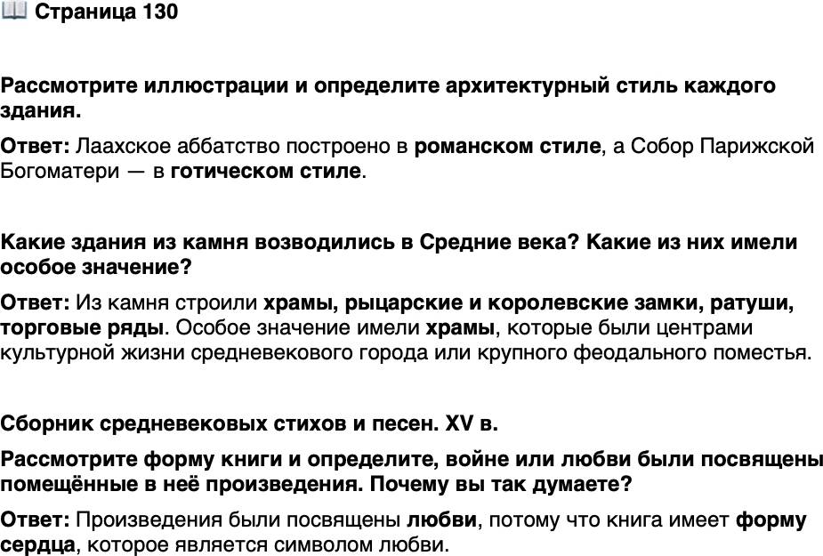 <p>Стр. 130</p>
<p>Рассмотрите иллюстрации и определите архитектурный стиль каждого здания.</p>
<p>Какие здания из камня возводились в Средние века? Какие из них имели особое значение?</p>
<p>Сборник средневековых стихов и песен. XV в.<br />Рассмотрите форму книги и определите, войне или любви были посвящены помещённые в неё произведения. Почему вы так думаете?</p>
