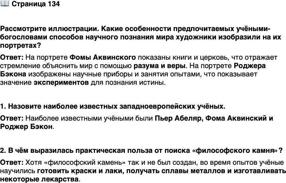 <p>Стр. 134</p>
<p>Рассмотрите иллюстрации. Какие особенности предпочитаемых учёными-богословами способов научного познания мира художники изобразили на их портретах?</p>
<p>1. Назовите наиболее известных западноевропейских учёных.</p>
<p>2. В чём выразилась практическая польза от поиска &laquo;философского камня&raquo;?</p>