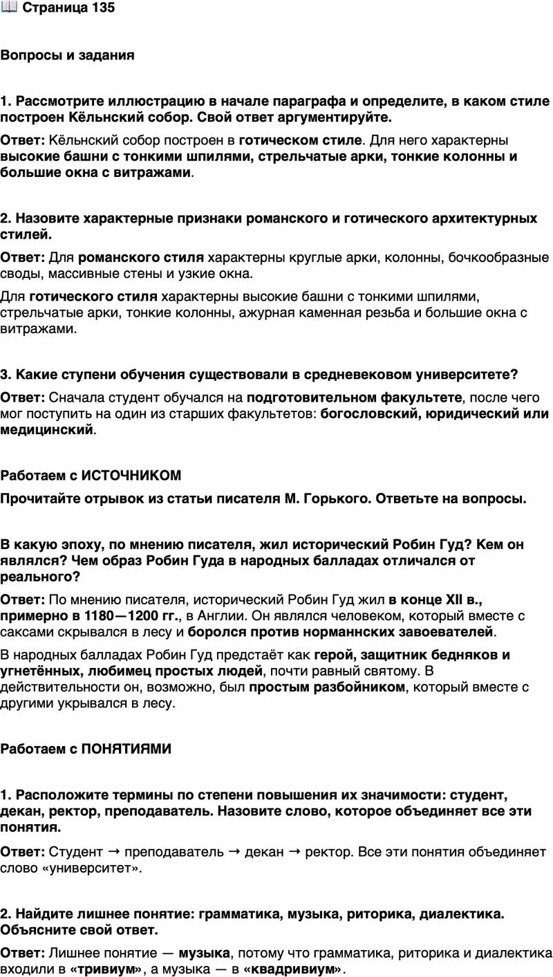 <p>Стр. 135</p>
<p>Вопросы и задания</p>
<p>1. Рассмотрите иллюстрацию в начале параграфа и определите, в каком стиле построен Кёльнский собор. Свой ответ аргументируйте.</p>
<p>2. Назовите характерные признаки романского и готического архитектурных стилей.</p>
<p>3. Какие ступени обучения существовали в средневековом университете?</p>
<p>Работаем с ИСТОЧНИКОМ<br />Прочитайте отрывок из статьи писателя М. Горького. Ответьте на вопросы.<br />Робин Гуд жил в конце XII в., приблизительно в 1180&mdash;1200 гг., в Англии, в огромном лесу Тир-Вуд графства Норк. В то время в Тирвудском [Шервудском] лесу укрывались остатки старинного населения Англии &mdash; саксы, только что побеждённые норманнами, выходцами из Франции.<br />Эти остатки свободолюбивого народа, не желая подчиняться жестокой власти завоевателей, чуждым обычаям и законам, жили в лесу, сохраняя военную организацию, отличавшую их от простых разбойников больших дорог, нападая только на богатых&hellip;<br />Народные баллады рисуют Робин Гуда неутомимым врагом угнетателей норманнов, любимцем поселян, защитником бедняков, человеком, близким всякому, кто нуждался в его помощи. И в благодарность за это поэтическое чувство народа сделало из простого, может быть, разбойника героя, почти равного святому.</p>
<p>В какую эпоху, по мнению писателя, жил исторический Робин Гуд? Кем он являлся? Чем образ Робин Гуда в народных балладах отличался от реального?</p>
<p>Работаем с ПОНЯТИЯМИ</p>
<p>1. Расположите термины по степени повышения их значимости: студент, декан, ректор, преподаватель. Назовите слово, которое объединяет все эти понятия.</p>
<p>2. Найдите лишнее понятие: грамматика, музыка, риторика, диалектика. Объясните свой ответ.</p>