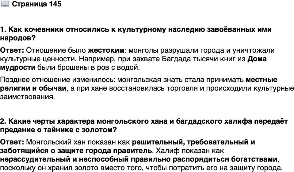 <p>Стр. 145</p>
<p>1. Как кочевники относились к культурному наследию завоёванных ими народов?</p>
<p>2. Какие черты характера монгольского хана и багдадского халифа передаёт предание о тайнике с золотом?</p>