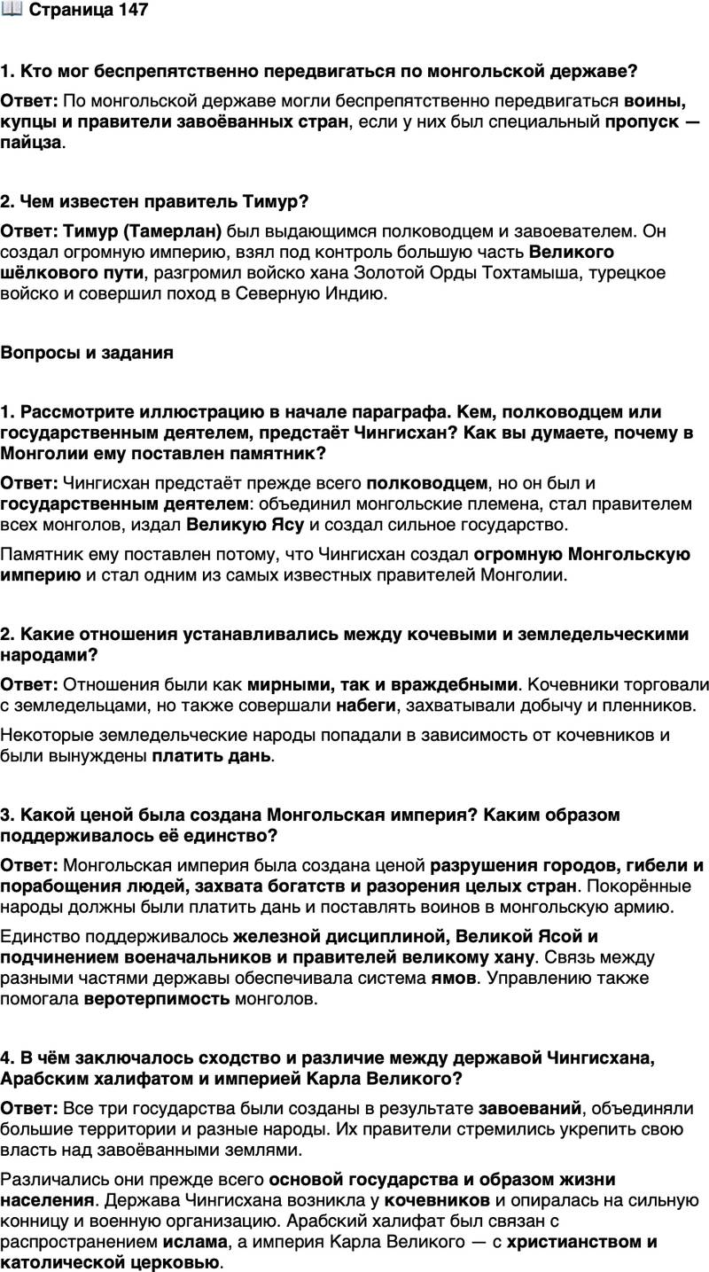 <p>Стр. 147</p>
<p>1. Кто мог беспрепятственно передвигаться по монгольской державе?</p>
<p>2. Чем известен правитель Тимур?</p>
<p>Вопросы и задания</p>
<p>1. Рассмотрите иллюстрацию в начале параграфа. Кем, полководцем или государственным деятелем, предстаёт Чингисхан? Как вы думаете, почему в Монголии ему поставлен памятник?</p>
<p>2. Какие отношения устанавливались между кочевыми и земледельческими народами?</p>
<p>3. Какой ценой была создана Монгольская империя? Каким образом поддерживалось её единство?</p>
<p>4. В чём заключалось сходство и различие между державой Чингисхана, Арабским халифатом и империей Карла Великого?</p>