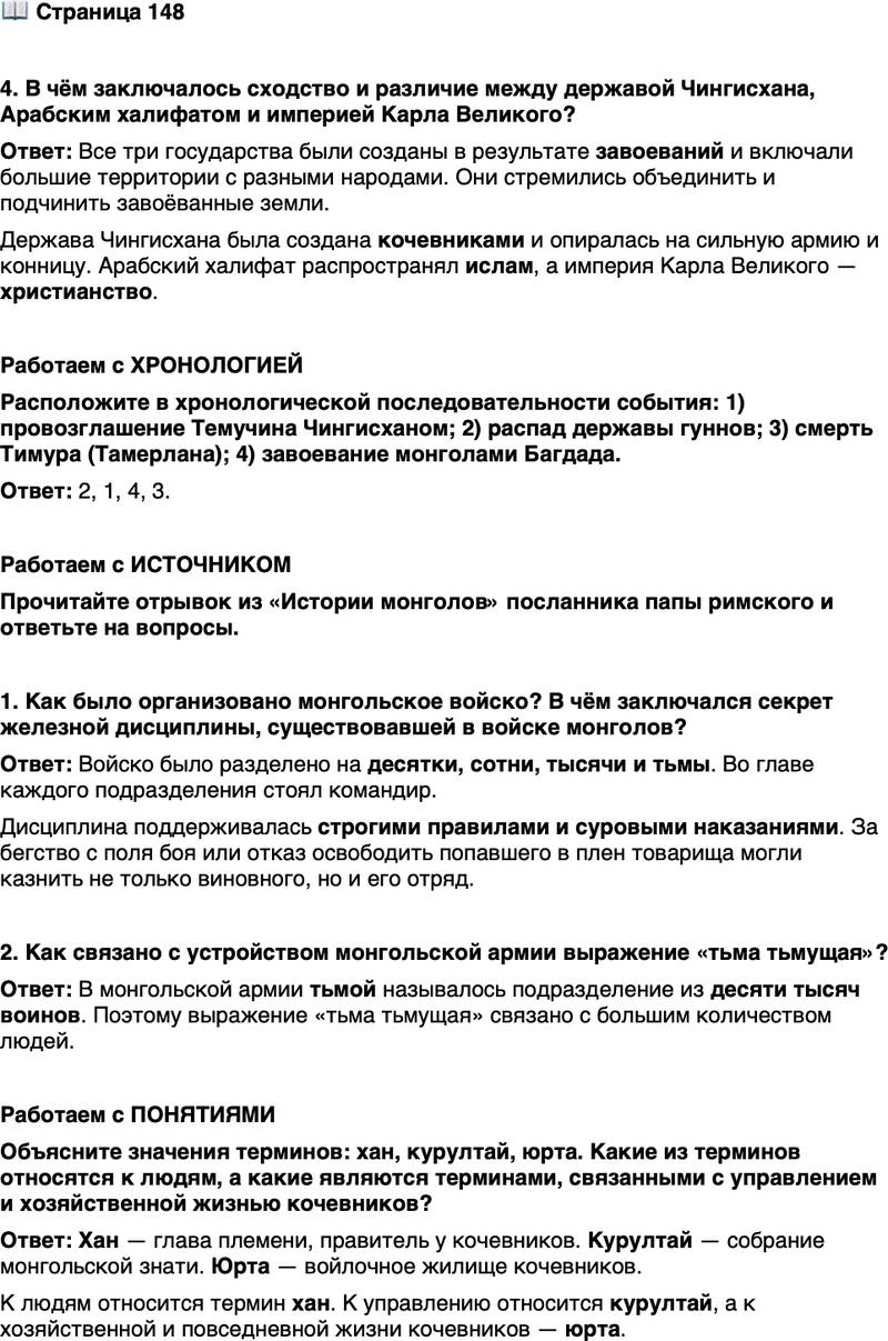 <p>Стр. 148</p>
<p>4. В чём заключалось сходство и различие между державой Чингисхана, Арабским халифатом и империей Карла Великого?</p>
<p>Работаем с ХРОНОЛОГИЕЙ<br />Расположите в хронологической последовательности события: 1) провозглашение Темучина Чингисханом; 2) распад державы гуннов; 3) смерть Тимура (Тамерлана); 4) завоевание монголами Багдада.</p>
<p>Работаем с ИСТОЧНИКОМ<br />Прочитайте отрывок из &laquo;Истории монголов&raquo; посланника папы римского и ответьте на вопросы.</p>
<p>Чингисхан приказал, чтобы во главе десяти человек был поставлен один (и он по-нашему называется десятником), а во главе десяти десятников был поставлен один, который называется сотником, а во главе десяти сотников был поставлен один, который называется тысячником, а во главе десяти тысячников был поставлен один, и это число называется у них тьма.<br />Когда же войска находятся на войне, то если из десяти человек бежит один... то все они умерщвляются, и если бегут все десять, а не бегут другие сто, то все умерщвляются; и говоря кратко, если они не отступают сообща, то все бегущие умерщвляются... а если из десяти попадают<br />в плен один или больше, другие же товарищи не освобождают их, то они также умерщвляются.</p>
<p>1. Как было организовано монгольское войско? В чём заключался секрет железной дисциплины, существовавшей в войске монголов?</p>
<p>2. Как связано с устройством монгольской армии выражение &laquo;тьма тьмущая&raquo;?</p>
<p>Работаем с ПОНЯТИЯМИ<br />Объясните значения терминов: хан, курултай, юрта. Какие из терминов относятся к людям, а какие являются терминами, связанными с управлением и хозяйственной жизнью кочевников?</p>