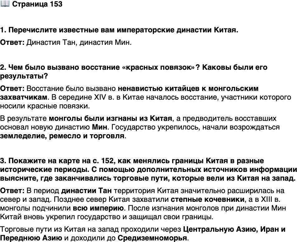 <p>Стр. 153</p>
<p>1. Перечислите известные вам императорские династии Китая.</p>
<p>2. Чем было вызвано восстание &laquo;красных повязок&raquo;? Каковы были его результаты?</p>
<p>3. Покажите на карте на с. 152, как менялись границы Китая в разные исторические периоды. С помощью<br />дополнительных источников информации выясните, где заканчивались торговые пути, которые вели из Китая на запад.</p>