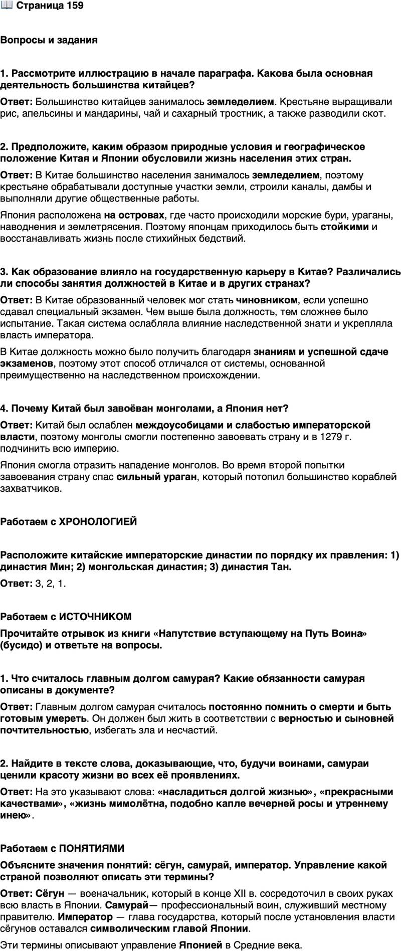 <p>Стр. 159</p>
<p>Вопросы и задания</p>
<p>1. Рассмотрите иллюстрацию в начале параграфа. Какова была основная деятельность большинства китайцев?</p>
<p>2. Предположите, каким образом природные условия и географическое положение Китая и Японии обусловили жизнь населения этих стран.</p>
<p>3. Как образование влияло на государственную карьеру в Китае? Различались ли способы занятия должностей в Китае и в других странах?</p>
<p>4. Почему Китай был завоёван монголами, а Япония нет?</p>
<p>Работаем с ХРОНОЛОГИЕЙ</p>
<p>Расположите китайские императорские династии по порядку их правления: 1) династия Мин; 2) монгольская династия; 3) династия Тан.</p>
<p>Работаем с ИСТОЧНИКОМ<br />Прочитайте отрывок из книги &laquo;Напутствие вступающему на Путь Воина&raquo; (бусидо) и ответьте на вопросы.<br />Самурай должен прежде всего постоянно помнить &mdash; помнить днём и ночью&hellip; что он должен умереть. Вот его главное дело. Если он всегда помнит об этом, он сможет прожить жизнь в соответствии с верностью<br />и сыновней почтительностью, избегнуть мириады зол и несчастий, уберечь себя от болезней и бед и насладиться долгой жизнью. Он будет исключительной личностью, наделённой прекрасными качествами. Ибо жизнь мимолётна, подобно капле вечерней росы и утреннему инею, и тем более такова жизнь воина.</p>
<p>1. Что считалось главным долгом самурая? Какие обязанности самурая описаны в документе?</p>
<p>2. Найдите в тексте слова, доказывающие, что, будучи воинами, самураи ценили красоту жизни во всех её проявлениях.</p>
<p>Работаем с ПОНЯТИЯМИ<br />Объясните значения понятий: сёгун, самурай, император. Управление какой страной позволяют описать эти термины?</p>