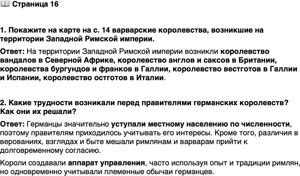 <p>Стр. 16</p>
<p>1. Покажите на карте на с. 14 варварские королевства, возникшие на территории Западной Римской империи.</p>
<p>2. Какие трудности возникали перед правителями германских королевств? Как они их решали?</p>
