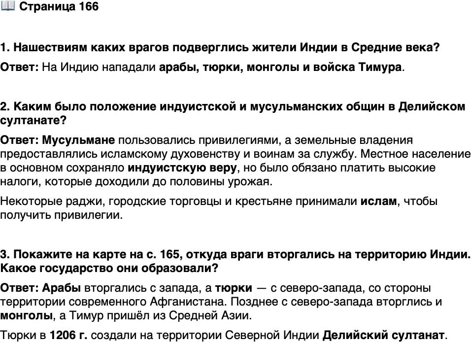 <p>Стр. 166</p>
<p>1. Нашествиям каких врагов подверглись жители Индии в Средние века?</p>
<p>2. Каким было положение индуистской и мусульманских общин в Делийском султанате?</p>
<p>3. Покажите на карте на с. 165, откуда враги вторгались на территорию Индии. Какое государство они образовали?</p>
