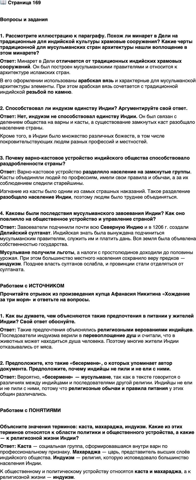 <p>Стр. 169</p>
<p>Вопросы и задания</p>
<p>1. Рассмотрите иллюстрацию к параграфу. Похож ли минарет в Дели на традиционные для индийской культуры храмовые сооружения? Какие черты традиционной для мусульманских стран архитектуры нашли воплощение в этом минарете?</p>
<p>2. Способствовал ли индуизм единству Индии? Аргументируйте свой ответ.</p>
<p>3. Почему варно-кастовое устройство индийского общества способствовало раздробленности страны?</p>
<p>4. Каковы были последствия мусульманского завоевания Индии? Как оно повлияло на общественное устройство и управление страной?</p>
<p>Работаем с ИСТОЧНИКОМ<br />Прочитайте отрывок из произведения купца Афанасия Никитина &laquo;Хождение за три моря&raquo; и ответьте на вопросы.</p>
<p>Индусы же не едят никакого мяса, ни говядины, ни баранины, ни курятины, ни рыбы, ни свинины, хотя свиней у них очень много. Едят же днём два раза, а ночью не едят, и ни вина, ни сыты [медовухи] не пьют. А с бесерменами не пьют, не едят. А еда у них плохая. И друг с другом не пьют, не едят, даже с женой. А едят они рис, да кхичри [рисовый пудинг] с маслом, да травы разные едят, да варят их с маслом да с молоком, а едят всё правой рукой, а левою не берут ничего. Ножа и ложки не знают.</p>
<p>1. Как вы думаете, чем объясняются такие предпочтения в питании у жителей Индии? Свой ответ обоснуйте.</p>
<p>2. Предположите, кто такие &laquo;бесермене&raquo;, о которых упоминает автор документа. Предположите, почему индийцы не пили и не ели с ними.</p>
<p>Работаем с ПОНЯТИЯМИ</p>
<p>Объясните значения терминов: каста, махараджа, индуизм. Какие из этих терминов относятся к области политики и общественного устройства, а какие &mdash; к религиозной жизни Индии?</p>