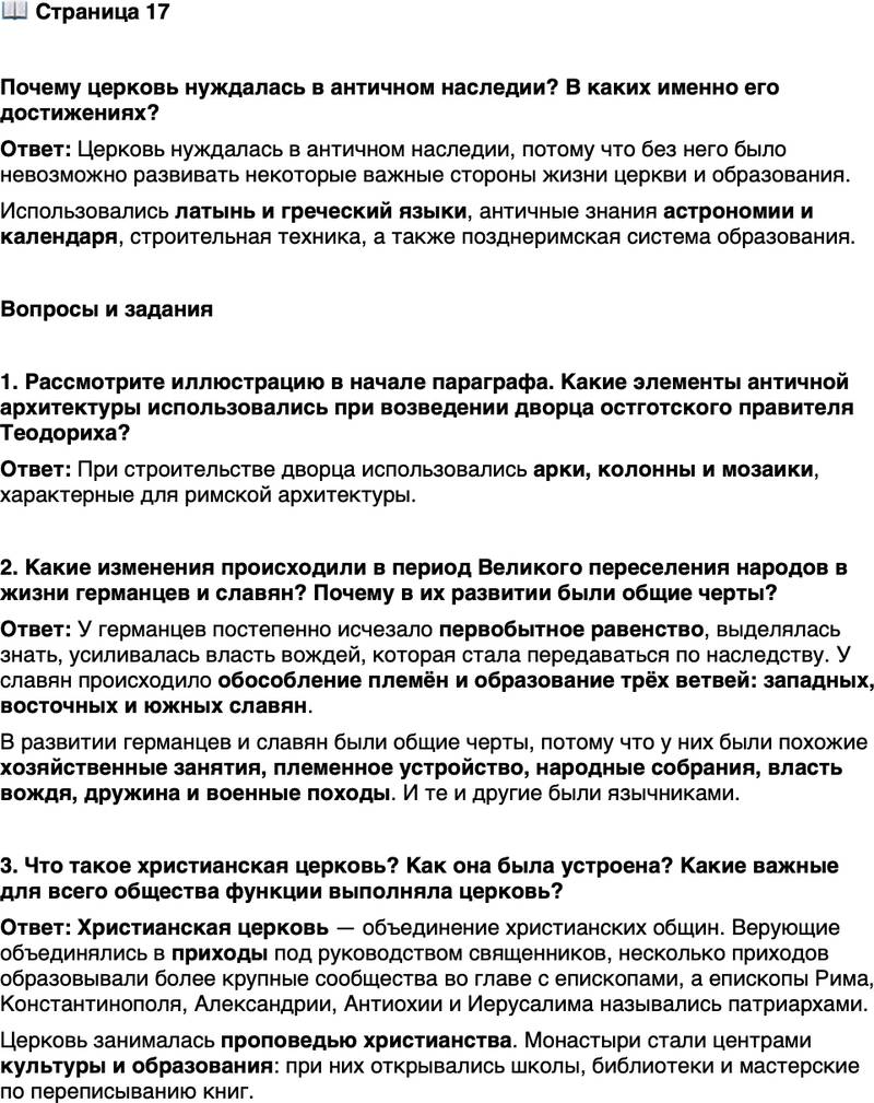 <p>Стр. 17</p>
<p>Почему церковь нуждалась в античном наследии? В каких именно его достижениях?</p>
<p>Вопросы и задания</p>
<p>1. Рассмотрите иллюстрацию в начале параграфа. Какие элементы античной архитектуры использовались при возведении дворца остготского правителя Теодориха?</p>
<p>2. Какие изменения происходили в период Великого переселения народов в жизни германцев и славян? Почему в их развитии были общие черты?</p>
<p>3. Что такое христианская церковь? Как она была устроена? Какие важные для всего общества функции выполняла церковь?</p>