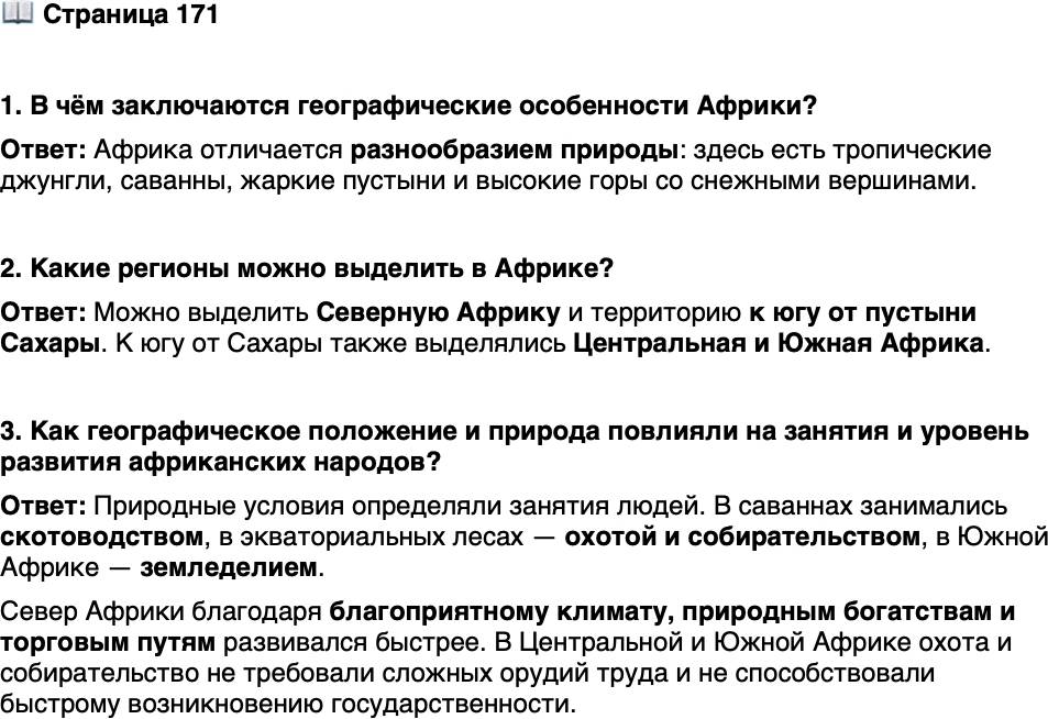 <p>Стр. 171</p>
<p>1. В чём заключаются географические особенности Африки?</p>
<p>2. Какие регионы можно выделить в Африке?</p>
<p>3. Как географическое положение и природа повлияли на занятия и уровень развития африканских народов?</p>