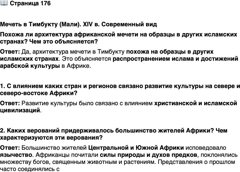 <p>Стр. 176</p>
<p>Мечеть в Тимбукту (Мали). XIV в. Современный вид<br />Похожа ли архитектура африканской мечети на образцы в других исламских странах? Чем это объясняется?</p>
<p>1. С влиянием каких стран и регионов связано развитие культуры на севере и северо-востоке Африки?</p>
<p>2. Каких верований придерживалось большинство жителей Африки? Чем характеризуются эти верования?</p>
