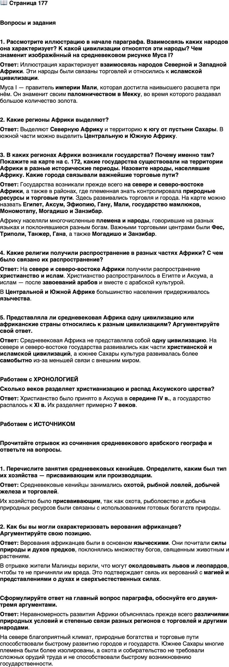<p>Стр. 177</p>
<p>Вопросы и задания</p>
<p>1. Рассмотрите иллюстрацию в начале параграфа. Взаимосвязь каких народов она характеризует? К какой цивилизации относятся эти народы? Чем знаменит изображённый на средневековом рисунке Муса I?</p>
<p>2. Какие регионы Африки выделяют?</p>
<p>3. В каких регионах Африки возникали государства? Почему именно там? Покажите на карте на с. 172, какие государства существовали на территории Африки в разные исторические периоды. Назовите народы, населявшие Африку. Какие города связывали важнейшие торговые пути?</p>
<p>4. Какие религии получили распространение в разных частях Африки? С чем было связано их распространение?</p>
<p>5. Представляла ли средневековая Африка одну цивилизацию или африканские страны относились к разным цивилизациям? Аргументируйте свой ответ.</p>
<p>Работаем с ХРОНОЛОГИЕЙ</p>
<p>Сколько веков разделяет христианизацию и распад Аксумского царства?</p>
<p>Работаем с ИСТОЧНИКОМ</p>
<p>Прочитайте отрывок из сочинения средневекового арабского географа и ответьте на вопросы.<br />Малинда &mdash; большой город [в Кении]. Жители его занимаются охотой на земле и рыбной ловлей в море: на земле они охотятся на леопардов и волков, в море ловят разную рыбу, которую вывозят на продажу.<br />У них есть месторождение железа, которое они раскапывают и разрабатывают; железо является главным источником и основным предметом торговли. Жители Малинды утверждают, что умеют околдовывать вред-<br />ных животных, так что те не причиняют вреда &mdash; разве только тем, кому сами жители желают причинить вред и отомстить; что львы и леопарды не нападают на них, так как они их околдовывают.</p>
<p>1. Перечислите занятия средневековых кенийцев. Определите, каким был тип их хозяйства &mdash; присваивающим или производящим.</p>
<p>2. Как бы вы могли охарактеризовать верования африканцев? Аргументируйте свою позицию.</p>