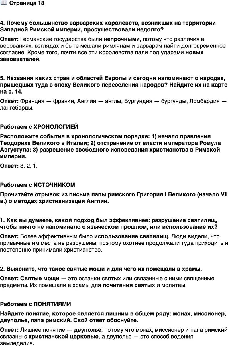 <p>Стр. 18</p>
<p>4. Почему большинство варварских королевств, возникших на территории Западной Римской империи, просуществовали недолго?</p>
<p>5. Названия каких стран и областей Европы и сегодня напоминают о народах, пришедших туда в эпоху Великого переселения народов? Найдите их на карте на с. 14.</p>
<p>Работаем с ХРОНОЛОГИЕЙ<br />Расположите события в хронологическом порядке: 1) начало правления Теодориха Великого в Италии; 2) отстранение от власти императора Ромула Августула; 3) разрешение свободного исповедания христианства в Римской империи.</p>
<p>Работаем с ИСТОЧНИКОМ<br />Прочитайте отрывок из письма папы римского Григория I Великого (начало VII в.) о методах христианизации Англии.<br />В этих краях вовсе не следует разрушать храмы идолов, но пусть будут низвергнуты сами идолы, находящиеся в них. Пусть эти храмы окропят святой водой, воздвигнут там алтари и поместят святые мощи.<br />Ибо если эти храмы хорошо построены, необходимо обратить их от почитания демонов к служению истинному Богу. Когда сам народ увидит, что его храмы не разрушены, он исторгнет заблуждения из сердца и охотнее станет собираться в тех местах, куда привык приходить до этого, познавая и почитая истинного Бога.</p>
<p>1. Как вы думаете, какой подход был эффективнее: разрушение святилищ, чтобы ничто не напоминало о языческом прошлом, или использование их?</p>
<p>2. Выясните, что такое святые мощи и для чего их помещали в храмы.</p>
<p>Работаем с ПОНЯТИЯМИ<br />Найдите понятие, которое является лишним в общем ряду: монах, миссионер, двуполье, папа римский. Свой ответ обоснуйте.</p>