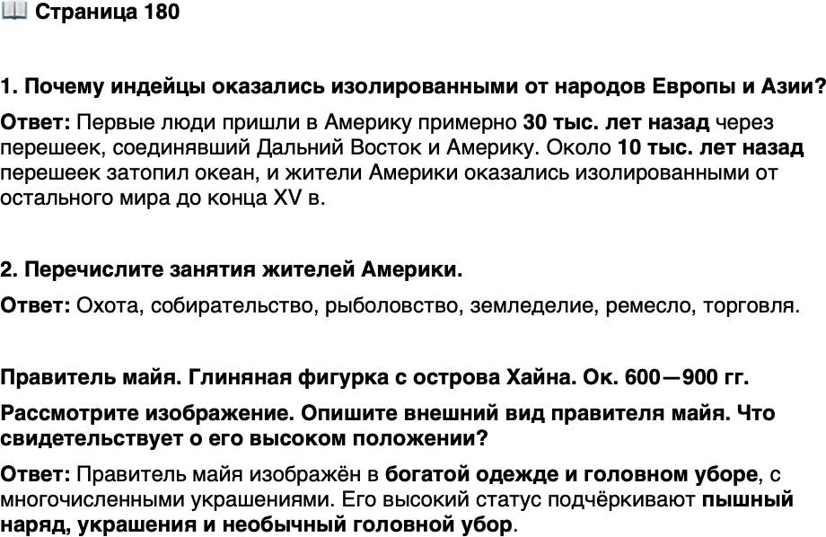 <p>Стр. 180</p>
<p>1. Почему индейцы оказались изолированными от народов Европы и Азии?</p>
<p>2. Перечислите занятия жителей Америки.</p>
<p>Правитель майя. Глиняная фигурка с острова Хайна. Ок. 600&mdash;900 гг.<br />Рассмотрите изображение. Опишите внешний вид правителя майя. Что свидетельствует о его высоком положении?</p>