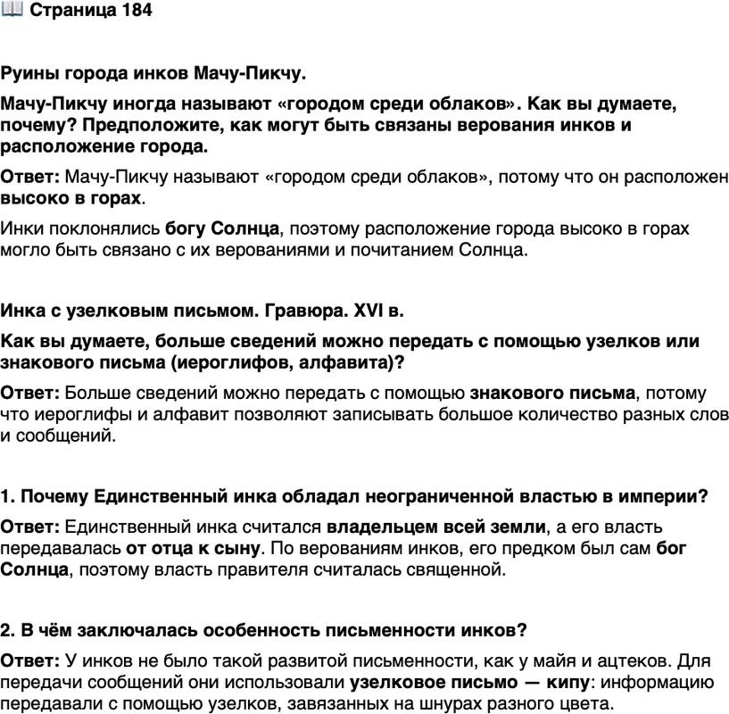<p>Стр. 184</p>
<p>Руины города инков Мачу-Пикчу.<br />Мачу-Пикчу иногда называют &laquo;городом среди облаков&raquo;. Как вы думаете, почему? Предположите, как могут быть связаны верования инков и расположение города.</p>
<p>Инка с узелковым письмом. Гравюра. XVI в.<br />Как вы думаете, больше сведений можно передать с помощью узелков или знакового письма (иероглифов, алфавита)?</p>
<p>1. Почему Единственный инка обладал неограниченной властью в империи?</p>
<p>2. В чём заключалась особенность письменности инков?</p>