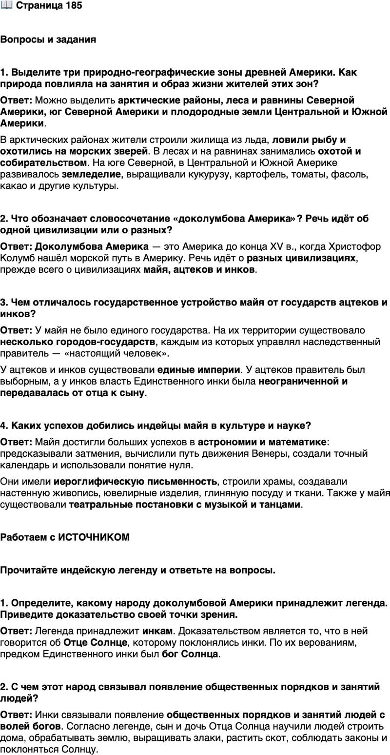 <p>Стр. 185</p>
<p>Вопросы и задания</p>
<p>1. Выделите три природно-географические зоны древней Америки. Как природа повлияла на занятия и образ жизни жителей этих зон?</p>
<p>2. Что обозначает словосочетание &laquo;доколумбова Америка&raquo;? Речь идёт об одной цивилизации или о разных?</p>
<p>3. Чем отличалось государственное устройство майя от государств ацтеков и инков?</p>
<p>4. Каких успехов добились индейцы майя в культуре и науке?</p>
<p>Работаем с ИСТОЧНИКОМ</p>
<p>Прочитайте индейскую легенду и ответьте на вопросы.</p>
<p>Люди в те времена жили, как неразумные звери, без религии и порядка, без селений и домов, не возделывая и не засевая землю, не одеваясь и не покрывая своё тело, потому что они не умели обрабатывать ни хлопок, ни шерсть, чтобы делать одежду. Отец Солнце, видя людей такими, проникся к ним сожалением. И направил он с Неба на Землю своих сына и дочь, чтобы они наставляли людей на путь познания отца Солнца, чтобы они стали поклоняться ему. Чтобы они дали им заветы и законы, научили бы их строить дома и обрабатывать землю, выращивать злаки, растить скот.</p>
<p>1. Определите, какому народу доколумбовой Америки принадлежит легенда. Приведите доказательство своей точки зрения. 2. С чем этот народ связывал появление общественных порядков и занятий людей?</p>
