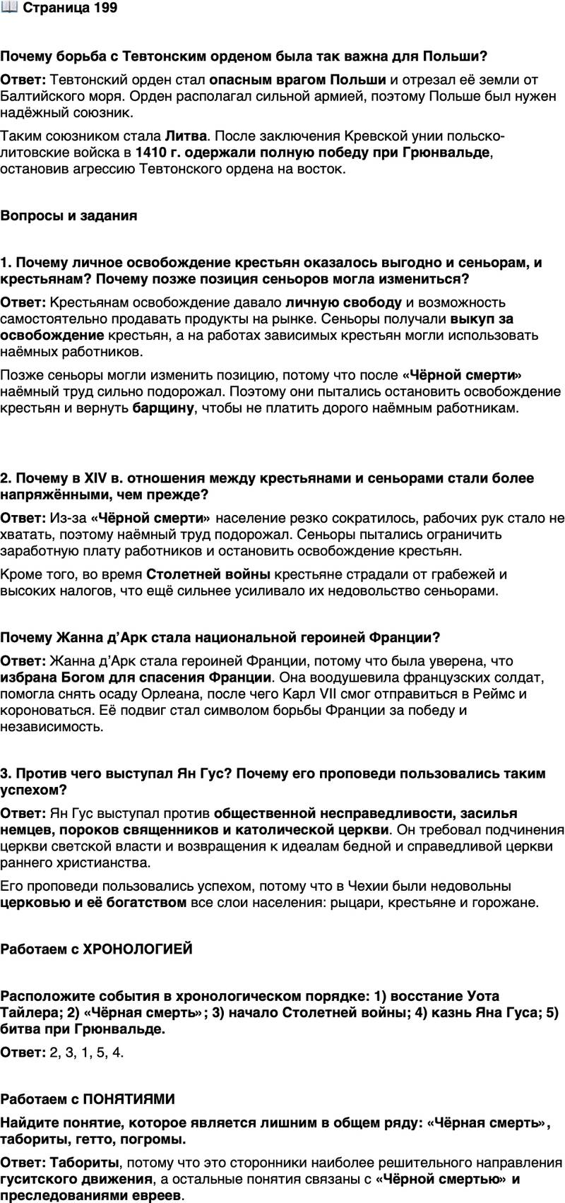 <p>Стр. 199</p>
<p>Почему борьба с Тевтонским орденом была так важна для Польши?</p>
<p>Вопросы и задания</p>
<p>1. Почему личное освобождение крестьян оказалось выгодно и сеньорам, и крестьянам? Почему позже позиция сеньоров могла измениться?</p>
<p>2. Почему в XIV в. отношения между крестьянами и сеньорами стали более напряжёнными, чем прежде?<br />Почему Жанна дʼАрк стала национальной героиней Франции?</p>
<p>3. Против чего выступал Ян Гус? Почему его проповеди пользовались таким успехом?</p>
<p>Работаем с ХРОНОЛОГИЕЙ</p>
<p>Расположите события в хронологическом порядке: 1) восстание Уота Тайлера; 2) &laquo;Чёрная смерть&raquo;; 3) начало Столетней войны; 4) казнь Яна Гуса; 5) битва при Грюнвальде.</p>
<p>Работаем с ПОНЯТИЯМИ<br />Найдите понятие, которое является лишним в общем ряду: &laquo;Чёрная смерть&raquo;, табориты, гетто, погромы.</p>