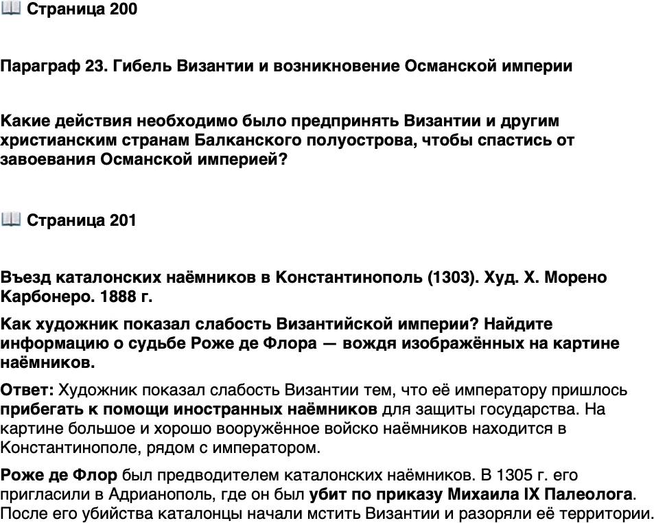 <p>Стр. 200</p>
<p>Параграф 23. Гибель Византии и возникновение Османской империи</p>
<p>Какие действия необходимо было предпринять Византии и другим христианским странам Балканского полуострова, чтобы спастись от завоевания Османской империей?</p>
<p>Стр. 201</p>
<p>Въезд каталонских наёмников в Константинополь (1303). Худ. Х. Морено Карбонеро. 1888 г.<br />Как художник показал слабость Византийской империи? Найдите информацию о судьбе Роже де Флора &mdash; вождя изображённых на картине наёмников.</p>