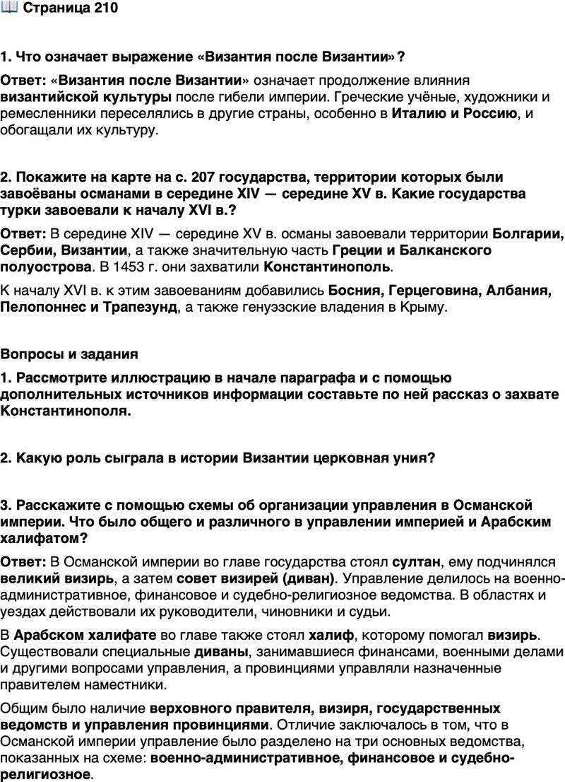 <p>Стр. 210</p>
<p>1. Что означает выражение &laquo;Византия после Византии&raquo;?</p>
<p>2. Покажите на карте на с. 207 государства, территории которых были завоёваны османами в середине XIV &mdash; середине XV в. Какие государства турки завоевали к началу XVI в.?</p>
<p>Вопросы и задания<br />1. Рассмотрите иллюстрацию в начале параграфа и с помощью дополнительных источников информации составьте по ней рассказ о захвате Константинополя.</p>
<p>2. Какую роль сыграла в истории Византии церковная уния?</p>
<p>3. Расскажите с помощью схемы об организации управления в Османской империи. Что было общего и различного в управлении империей и Арабским халифатом?</p>