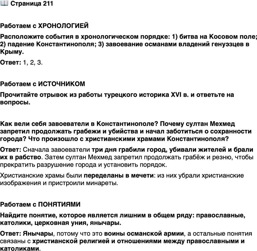 <p>Стр. 211</p>
<p>Работаем с ХРОНОЛОГИЕЙ<br />Расположите события в хронологическом порядке: 1) битва на Косовом поле; 2) падение Константинополя; 3) завоевание османами владений генуэзцев в Крыму.</p>
<p>Работаем с ИСТОЧНИКОМ<br />Прочитайте отрывок из работы турецкого историка XVI в. и ответьте на вопросы.<br />Грабёж продолжался три дня, и не было ни одного воина, который не стал бы богатым благодаря захваченной добыче и рабам. По прошествии же трёх дней султан Мехмед запретил под страхом тяжких наказаний продолжать грабёж и резню, которая всё ещё не утихала. Все повиновались его приказу. Когда наступило полное спокойствие, вместо нелепого колокольного звона раздался приятный голос муэдзина, возвещающий пять раз в день час молитвы. Из церквей выбросили идолов, приделали минареты; одним словом, не забыли ничего, чтобы превратить их в места благочестия для мусульман.</p>
<p>Как вели себя завоеватели в Константинополе? Почему султан Мехмед запретил продолжать грабежи и убийства и начал заботиться о сохранности города? Что произошло с христианскими храмами Константинополя?</p>
<p>Работаем с ПОНЯТИЯМИ<br />Найдите понятие, которое является лишним в общем ряду: православные, католики, церковная уния, янычары.</p>