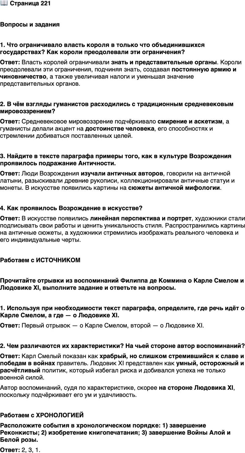 <p>Стр. 221</p>
<p>Вопросы и задания</p>
<p>1. Что ограничивало власть короля в только что объединившихся государствах? Как короли преодолевали эти ограничения?</p>
<p>2. В чём взгляды гуманистов расходились с традиционным средневековым мировоззрением?</p>
<p>3. Найдите в тексте параграфа примеры того, как в культуре Возрождения проявилось подражание Античности.</p>
<p>4. Как проявилось Возрождение в искусстве?</p>
<p>Работаем с ИСТОЧНИКОМ</p>
<p>Прочитайте отрывки из воспоминаний Филиппа де Коммина о Карле Смелом и Людовике XI, выполните задание и ответьте на вопросы.</p>
<p>1. Он жаждал великой славы, что более всего и толкало его к этим войнам, и желал походить на тех государей древности, о которых после смерти говорили: он был храбр, как никто иной в его время. Но вот оборвалась его жизнь, и всё обернулось к его урону и бесчестью, ибо честь достаётся всегда тем, кто побеждает.<br />2. Удачлив он был благодаря своему уму и потому, что не рисковал и не полагался на победы в сражениях. Он создавал столь большие армии, что находилось мало желающих с ними сражаться&hellip; И если во вражеской крепости капитан или кто другой желал вступить в сделку и сдать её за деньги, то он мог быть уверен, что найдёт в нём купца, которого никакая, даже очень крупная, сумма не испугает, и он согласится, не скупясь, на любую.</p>
<p>1. Используя при необходимости текст параграфа, определите, где речь идёт о Карле Смелом, а где &mdash; о Людовике XI.</p>
<p>2. Чем различаются их характеристики? На чьей стороне автор воспоминаний?</p>
<p>Работаем с ХРОНОЛОГИЕЙ<br />Расположите события в хронологическом порядке: 1) завершение Реконкисты; 2) изобретение книгопечатания; 3) завершение Войны Алой и Белой розы.</p>