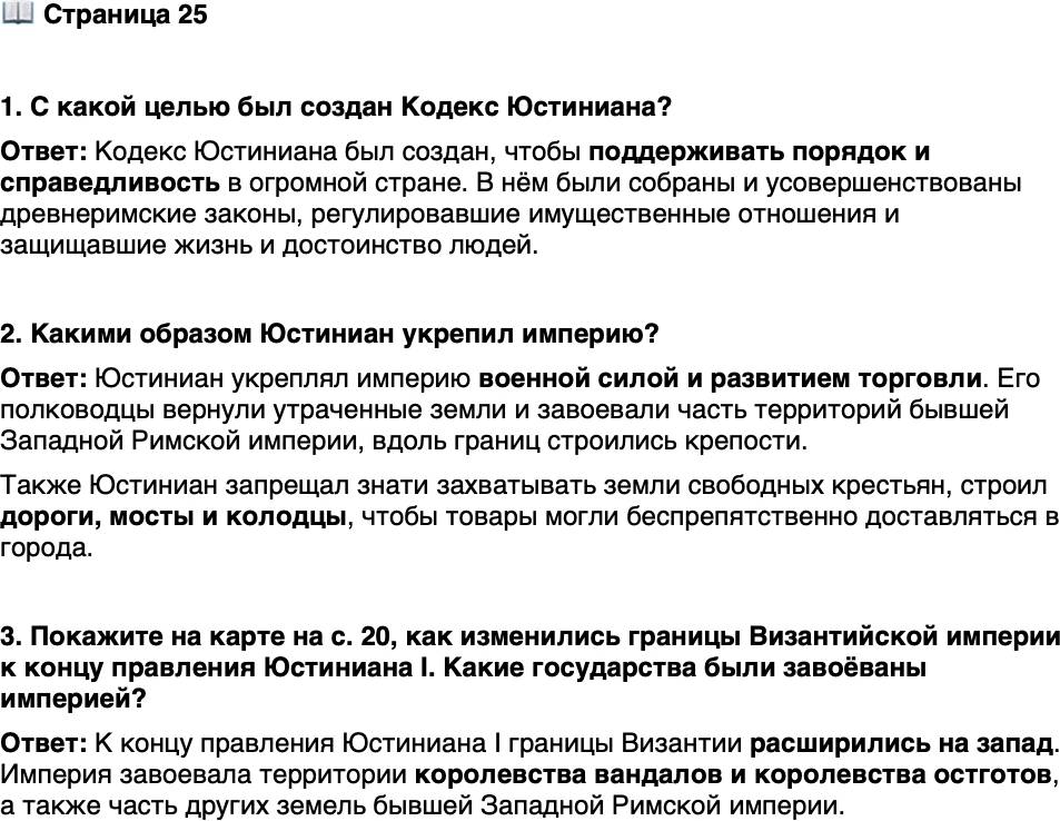 <p>Стр. 25</p>
<p>1. С какой целью был создан Кодекс Юстиниана?</p>
<p>2. Какими образом Юстиниан укрепил империю?</p>
<p>3. Покажите на карте на с. 20, как изменились границы Византийской империи к концу правления Юстиниана I. Какие государства были завоёваны империей?</p>