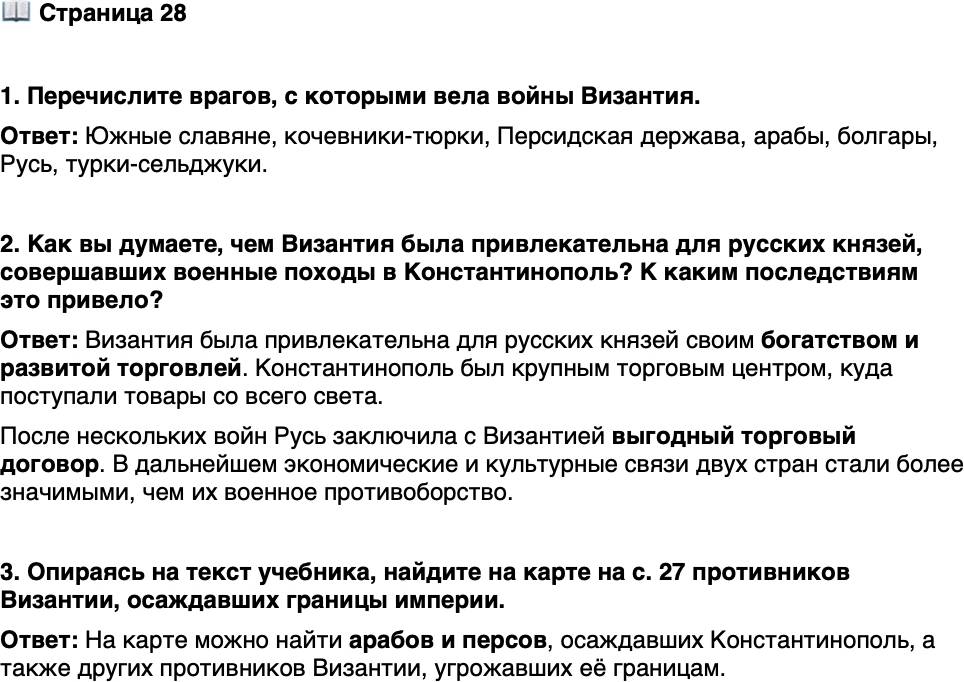 <p>Стр. 28</p>
<p>1. Перечислите врагов, с которыми вела войны Византия.</p>
<p>2. Как вы думаете, чем Византия была привлекательна для русских князей, совершавших военные походы<br />в Константинополь? К каким последствиям это привело?</p>
<p>3. Опираясь на текст учебника, найдите на карте на с. 27 противников Византии, осаждавших границы империи.</p>