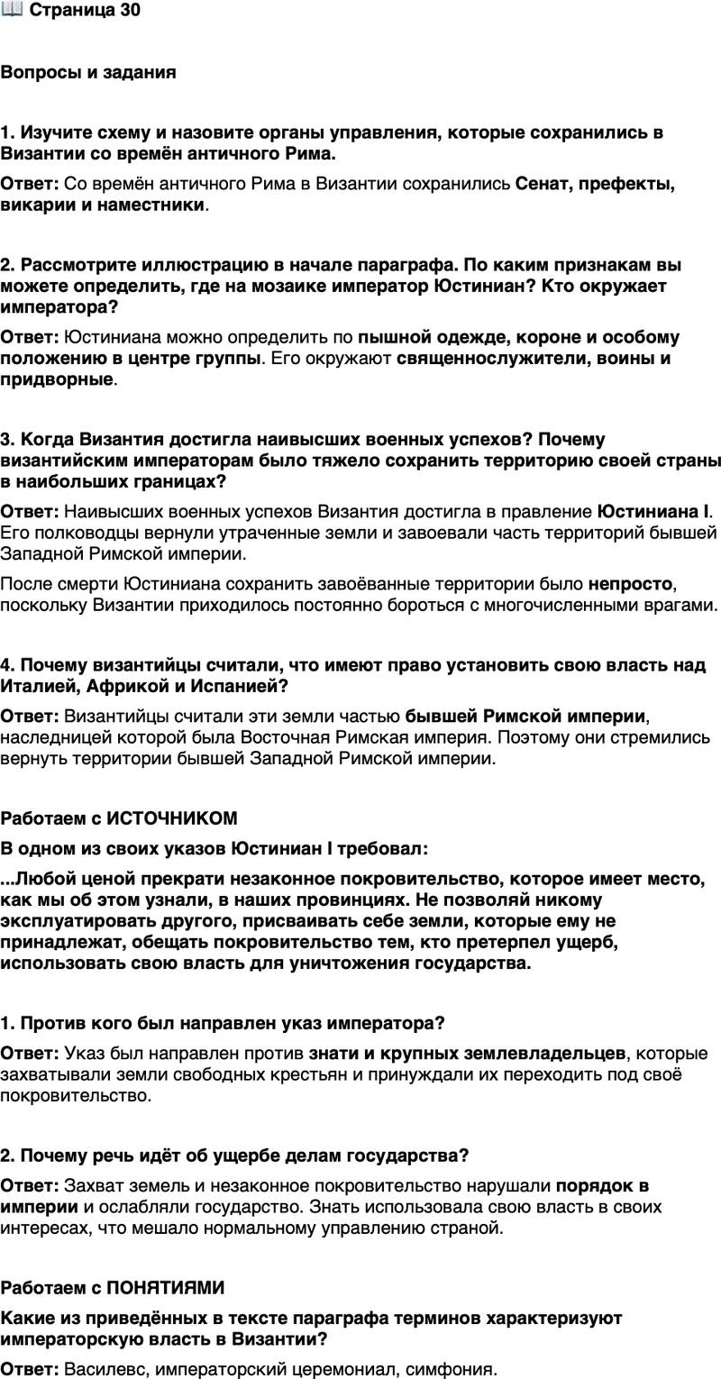 <p>Стр. 30</p>
<p>Вопросы и задания</p>
<p>1. Изучите схему и назовите органы управления, которые сохранились в Византии со времён античного Рима.</p>
<p>2. Рассмотрите иллюстрацию в начале параграфа. По каким признакам вы можете определить, где на мозаике император Юстиниан? Кто окружает императора?</p>
<p>3. Когда Византия достигла наивысших военных успехов? Почему византийским императорам было тяжело сохранить территорию своей страны в наибольших границах?</p>
<p>4. Почему византийцы считали, что имеют право установить свою власть над Италией, Африкой и Испанией?</p>
<p>Работаем с ИСТОЧНИКОМ<br />В одном из своих указов Юстиниан I требовал:<br />...Любой ценой прекрати незаконное покровительство, которое имеет место, как мы об этом узнали, в наших провинциях. Не позволяй никому эксплуатировать другого, присваивать себе земли, которые ему не принадлежат, обещать покровительство тем, кто претерпел ущерб, использовать свою власть для уничтожения государства.</p>
<p>1. Против кого был направлен указ императора?</p>
<p>2. Почему речь идёт об ущербе делам государства?</p>
<p>Работаем с ПОНЯТИЯМИ<br />Какие из приведённых в тексте параграфа терминов характеризуют императорскую власть в Византии?</p>