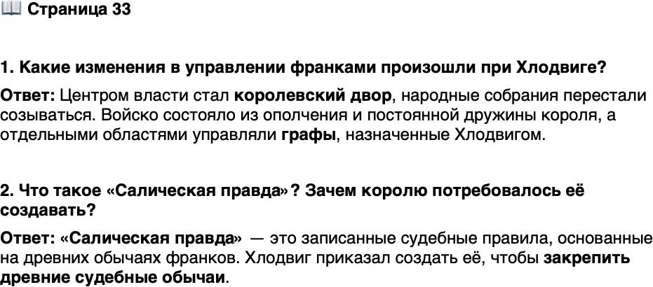 <p>Стр. 33</p>
<p>1. Какие изменения в управлении франками произошли при Хлодвиге?</p>
<p>2. Что такое &laquo;Салическая правда&raquo;? Зачем королю потребовалось её создавать?</p>