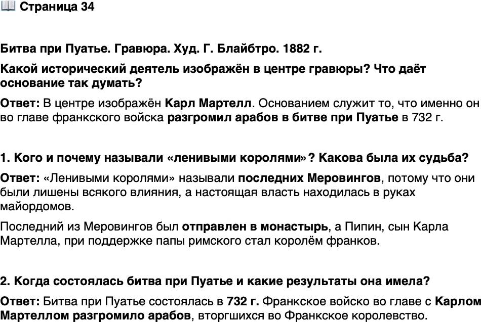 <p>Стр. 34</p>
<p>Битва при Пуатье. Гравюра. Худ. Г. Блайбтро. 1882 г.<br />Какой исторический деятель изображён в центре гравюры? Что даёт основание так думать?</p>
<p>1. Кого и почему называли &laquo;ленивыми королями&raquo;? Какова была их судьба?</p>
<p>2. Когда состоялась битва при Пуатье и какие результаты она имела?</p>